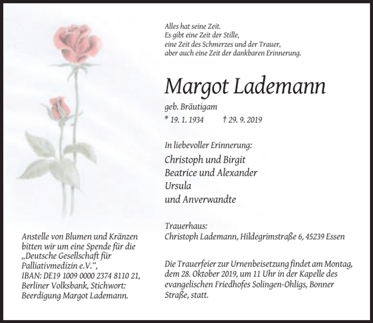 <p>Alles hat seine Zeit.<br />Es gibt eine Zeit der Stille,<br />eine Zeit des Schmerzes und der Trauer,<br />aber auch eine Zeit der dankbaren Erinnerung.</p><p>Margot Lademann<br />geb. Bräutigam<br />* 19. 1. 1934<br />† 29. 9. 2019<br />In liebevoller Erinnerung:</p><p>Christoph und Birgit<br />Beatrice und Alexander<br />Ursula<br />und Anverwandte</p><p>Anstelle von Blumen und Kränzen<br />bitten wir um eine Spende für die<br />„Deutsche Gesellschaft für<br />Palliativmedizin e.V.“,<br />IBAN: DE19 1009 0000 2374 8110 21,<br />Berliner Volksbank, Stichwort:<br />Beerdigung Margot Lademann.</p><p>Trauerhaus:<br />Christoph Lademann, Hildegrimstraße 6, 45239 Essen</p><p>Die Trauerfeier zur Urnenbeisetzung findet am Montag,<br />dem 28. Oktober 2019, um 11 Uhr in der Kapelle des<br />evangelischen Friedhofes Solingen-Ohligs, Bonner<br />Straße, statt.</p>