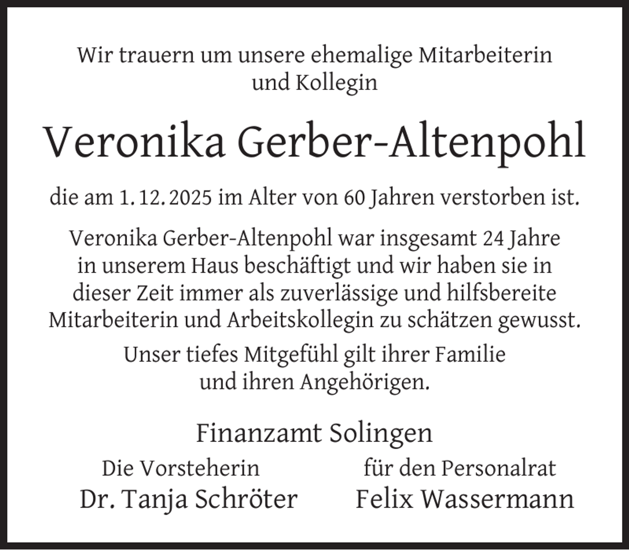 <p>Wir trauern um unsere ehemalige Mitarbeiterin<br />und Kollegin</p><p>Veronika Gerber-Altenpohl<br />die am 1. 12. 2025 im Alter von 60 Jahren verstorben ist.<br />Veronika Gerber-Altenpohl war insgesamt 24 Jahre<br />in unserem Haus beschäftigt und wir haben sie in<br />dieser Zeit immer als zuverlässige und hilfsbereite<br />Mitarbeiterin und Arbeitskollegin zu schätzen gewusst.<br />Unser tiefes Mitgefühl gilt ihrer Familie<br />und ihren Angehörigen.</p><p>Finanzamt Solingen<br />Die Vorsteherin</p><p>Dr. Tanja Schröter</p><p>für den Personalrat</p><p>Felix Wassermann</p>