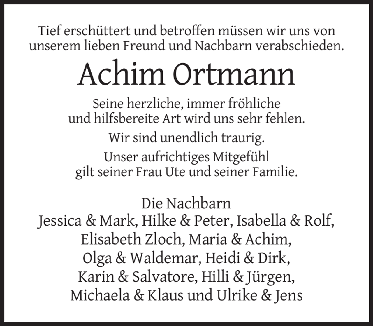 <p>Tief erschüttert und betroffen müssen wir uns von<br />unserem lieben Freund und Nachbarn verabschieden.</p><p>Achim Ortmann<br />Seine herzliche, immer fröhliche<br />und hilfsbereite Art wird uns sehr fehlen.<br />Wir sind unendlich traurig.<br />Unser aufrichtiges Mitgefühl<br />gilt seiner Frau Ute und seiner Familie.</p><p>Die Nachbarn<br />Jessica &amp; Mark, Hilke &amp; Peter, Isabella &amp; Rolf,<br />Elisabeth Zloch, Maria &amp; Achim,<br />Olga &amp; Waldemar, Heidi &amp; Dirk,<br />Karin &amp; Salvatore, Hilli &amp; Jürgen,<br />Michaela &amp; Klaus und Ulrike &amp; Jens</p>