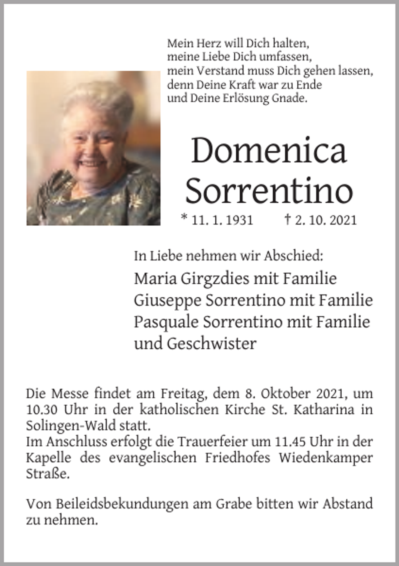 <p>Mein Herz will Dich halten,<br />meine Liebe Dich umfassen,<br />mein Verstand muss Dich gehen lassen,<br />denn Deine Kraft war zu Ende<br />und Deine Erlösung Gnade.</p><p>Domenica<br />Sorrentino<br />* 11. 1. 1931</p><p>† 2. 10. 2021</p><p>In Liebe nehmen wir Abschied:</p><p>Maria Girgzdies mit Familie<br />Giuseppe Sorrentino mit Familie<br />Pasquale Sorrentino mit Familie<br />und Geschwister<br />Die Messe findet am Freitag, dem 8. Oktober 2021, um<br />10.30 Uhr in der katholischen Kirche St. Katharina in<br />Solingen-Wald statt.<br />Im Anschluss erfolgt die Trauerfeier um 11.45 Uhr in der<br />Kapelle des evangelischen Friedhofes Wiedenkamper<br />Straße.<br />Von Beileidsbekundungen am Grabe bitten wir Abstand<br />zu nehmen.</p>