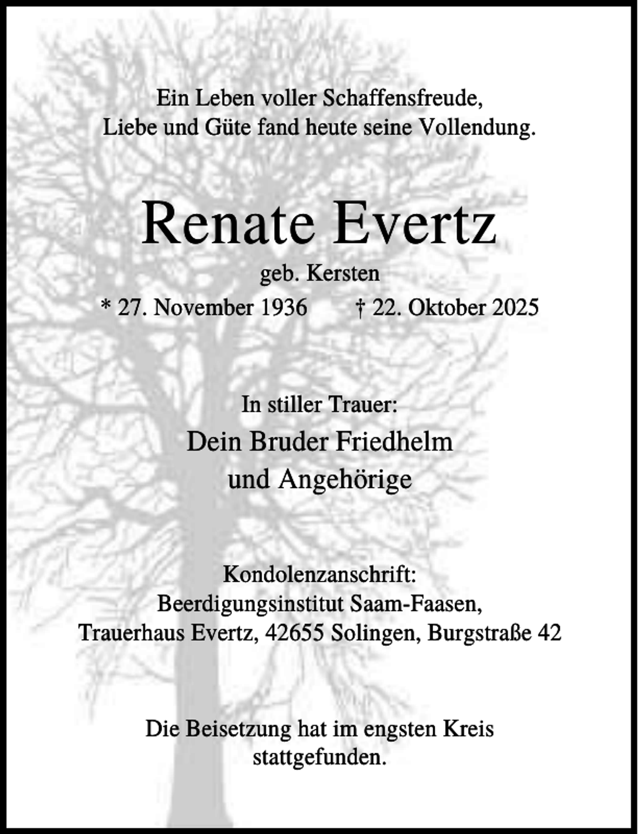 <p>Ein Leben voller Schaffensfreude,<br />Liebe und Güte fand heute seine Vollendung.</p><p>Renate Evertz<br />geb. Kersten<br />* 27. November 1936<br />† 22. Oktober 2025</p><p>In stiller Trauer:</p><p>Dein Bruder Friedhelm<br />und Angehörige<br />Kondolenzanschrift:<br />Beerdigungsinstitut Saam-Faasen,<br />Trauerhaus Evertz, 42655 Solingen, Burgstraße 42</p><p>Die Beisetzung hat im engsten Kreis<br />stattgefunden.</p>