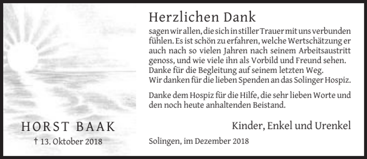 <p>Herzlichen Dank<br />sagen wir allen, die sich in stiller Trauer mit uns verbunden<br />fühlen. Es ist schön zu erfahren, welche Wertschätzung er<br />auch nach so vielen Jahren nach seinem Arbeitsaustritt<br />genoss, und wie viele ihn als Vorbild und Freund sehen.<br />Danke für die Begleitung auf seinem letzten Weg.<br />Wir danken für die lieben Spenden an das Solinger Hospiz.<br />Danke dem Hospiz für die Hilfe, die sehr lieben Worte und<br />den noch heute anhaltenden Beistand.</p><p>HORST BAAK<br />† 13. Oktober 2018</p><p>Kinder, Enkel und Urenkel<br />Solingen, im Dezember 2018</p>