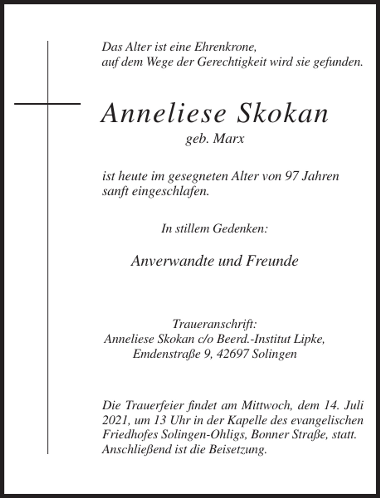 <p>Das Alter ist eine Ehrenkrone,<br />auf dem Wege der Gerechtigkeit wird sie gefunden.</p><p>Anneliese Skokan<br />geb. Marx<br />ist heute im gesegneten Alter von 97 Jahren<br />sanft eingeschlafen.<br />In stillem Gedenken:</p><p>Anverwandte und Freunde</p><p>Traueranschrift:<br />Anneliese Skokan c/o Beerd.-Institut Lipke,<br />Emdenstraße 9, 42697 Solingen</p><p>Die Trauerfeier findet am Mittwoch, dem 14. Juli<br />2021, um 13 Uhr in der Kapelle des evangelischen<br />Friedhofes Solingen-Ohligs, Bonner Straße, statt.<br />Anschließend ist die Beisetzung.</p>