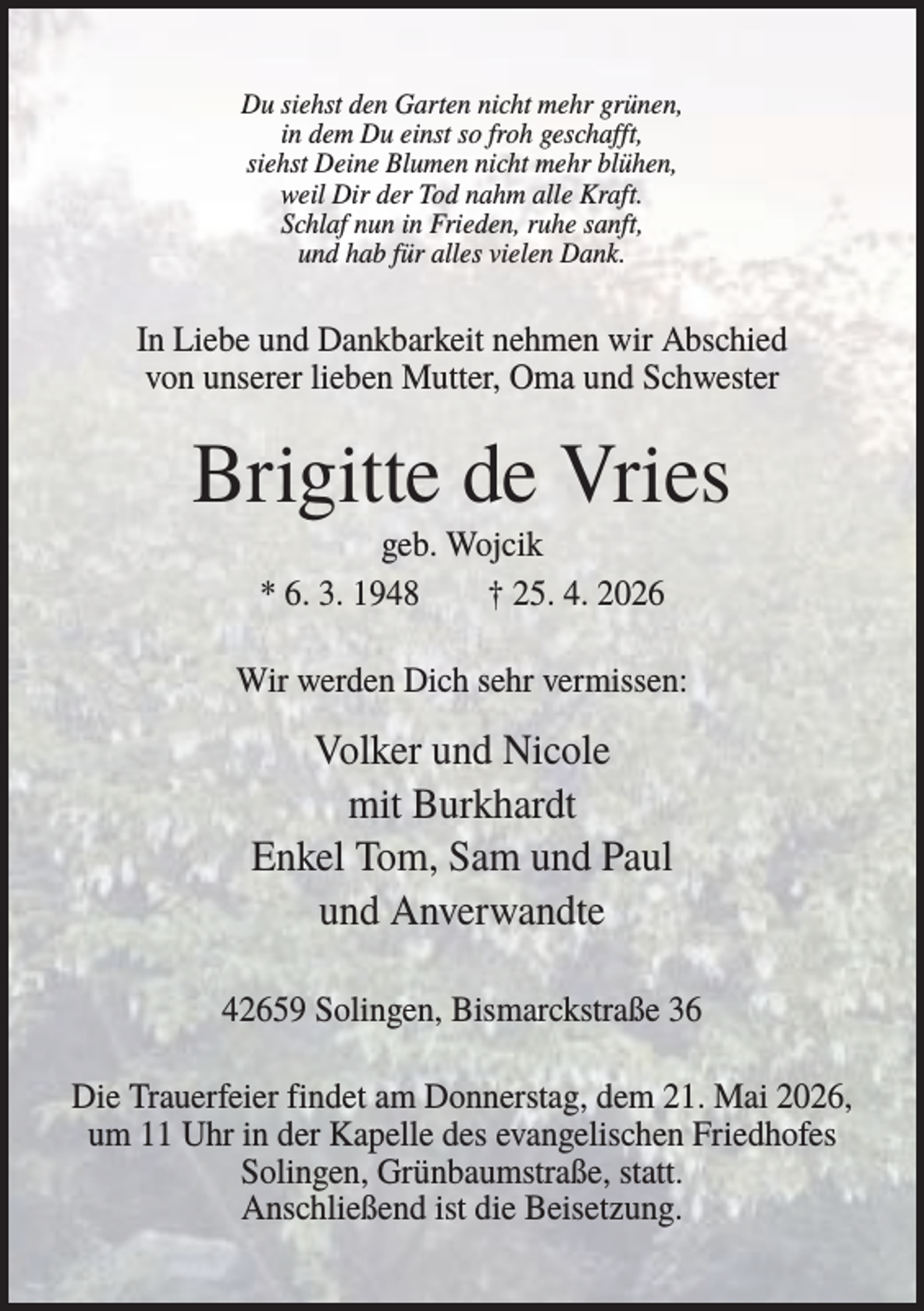 <p>Du siehst den Garten nicht mehr grünen,<br />in dem Du einst so froh geschafft,<br />siehst Deine Blumen nicht mehr blühen,<br />weil Dir der Tod nahm alle Kraft.<br />Schlaf nun in Frieden, ruhe sanft,<br />und hab für alles vielen Dank.</p><p>In Liebe und Dankbarkeit nehmen wir Abschied<br />von unserer lieben Mutter, Oma und Schwester</p><p>Brigitte de Vries<br />geb. Wojcik<br />* 6. 3. 1948<br />† 25. 4. 2026<br />Wir werden Dich sehr vermissen:</p><p>Volker und Nicole<br />mit Burkhardt<br />Enkel Tom, Sam und Paul<br />und Anverwandte<br />42659 Solingen, Bismarckstraße 36<br />Die Trauerfeier findet am Donnerstag, dem 21. Mai 2026,<br />um 11 Uhr in der Kapelle des evangelischen Friedhofes<br />Solingen, Grünbaumstraße, statt.<br />Anschließend ist die Beisetzung.</p>