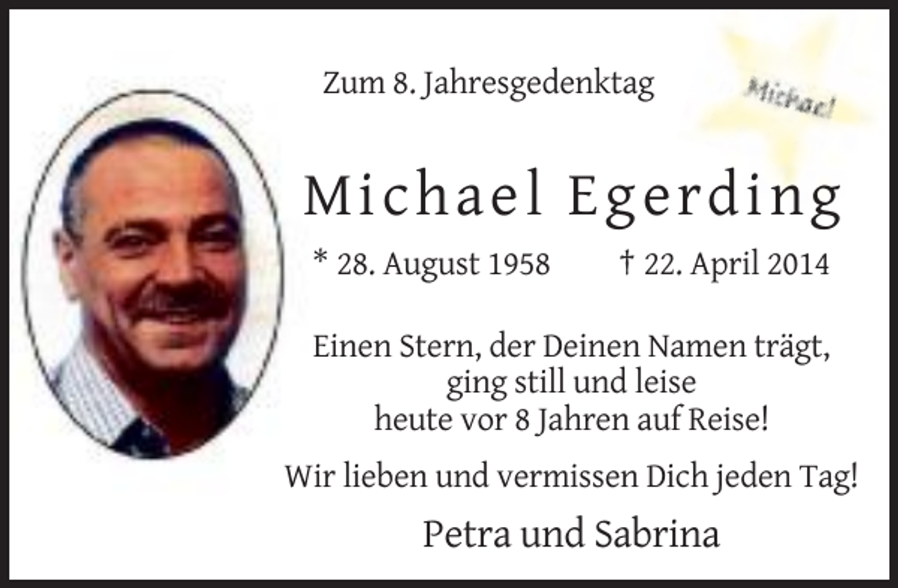 <p>Zum 8. Jahresgedenktag</p><p>Micha e l E g e rd ing<br />* 28. August 1958</p><p>† 22. April 2014</p><p>Einen Stern, der Deinen Namen trägt,<br />ging still und leise<br />heute vor 8 Jahren auf Reise!<br />Wir lieben und vermissen Dich jeden Tag!</p><p>Petra und Sabrina</p>