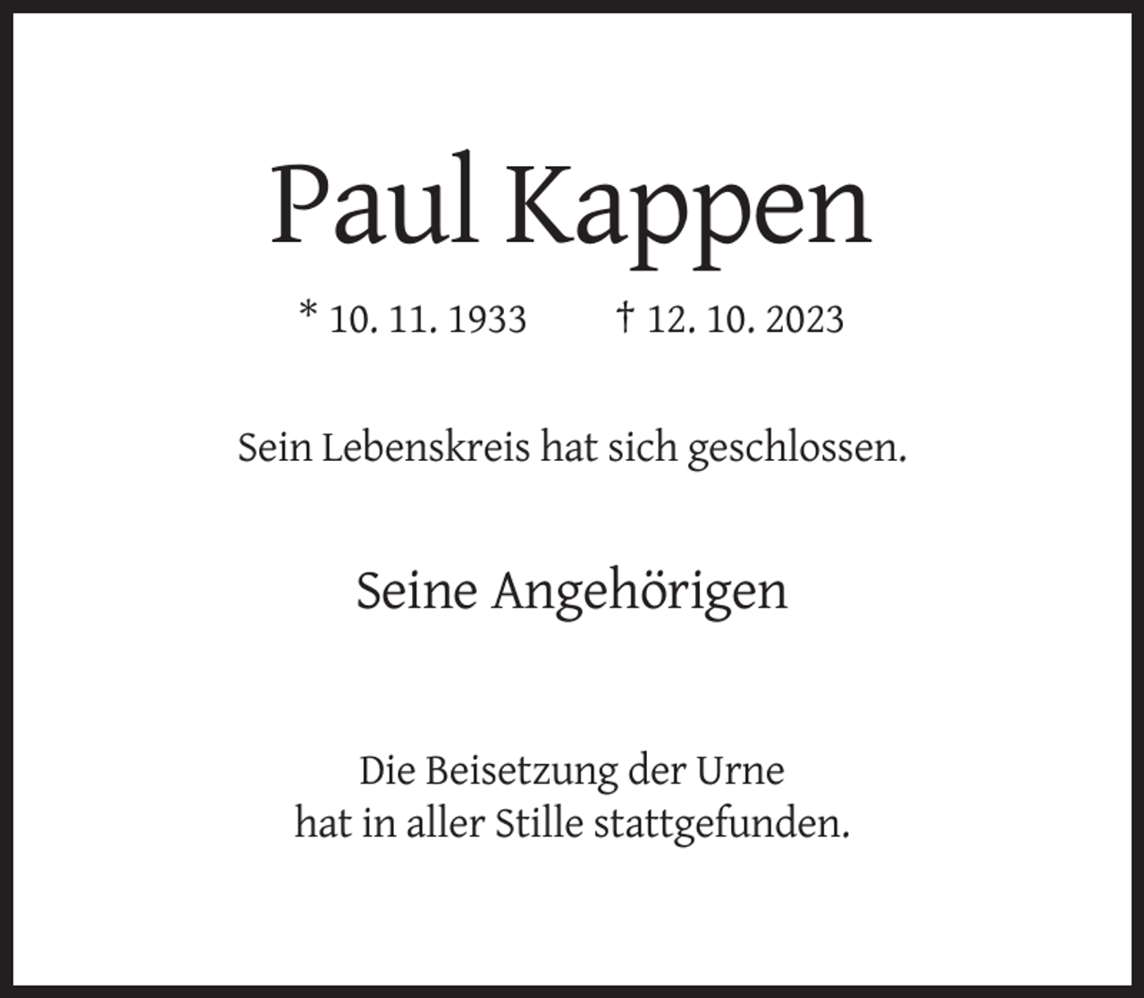 <p>Paul Kappen<br />* 10. 11. 1933</p><p>† 12. 10. 2023</p><p>Sein Lebenskreis hat sich geschlossen.</p><p>Seine Angehörigen</p><p>Die Beisetzung der Urne<br />hat in aller Stille stattgefunden.</p>