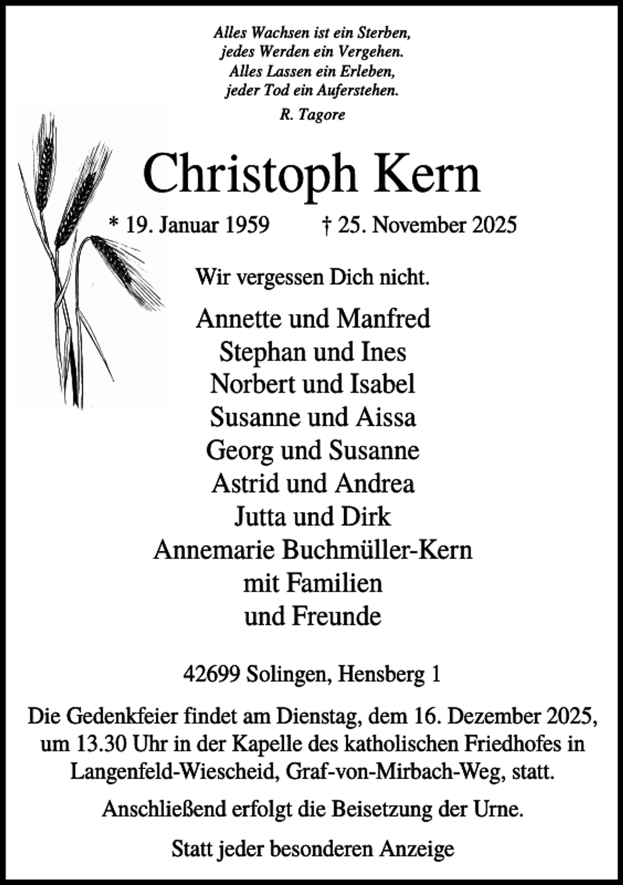 <p>Alles Wachsen ist ein Sterben,<br />jedes Werden ein Vergehen.<br />Alles Lassen ein Erleben,<br />jeder Tod ein Auferstehen.<br />R. Tagore</p><p>Christoph Kern<br />* 19. Januar 1959</p><p>† 25. November 2025</p><p>Wir vergessen Dich nicht.</p><p>Annette und Manfred<br />Stephan und Ines<br />Norbert und Isabel<br />Susanne und Aissa<br />Georg und Susanne<br />Astrid und Andrea<br />Jutta und Dirk<br />Annemarie Buchmüller-Kern<br />mit Familien<br />und Freunde<br />42699 Solingen, Hensberg 1<br />Die Gedenkfeier findet am Dienstag, dem 16. Dezember 2025,<br />um 13.30 Uhr in der Kapelle des katholischen Friedhofes in<br />Langenfeld-Wiescheid, Graf-von-Mirbach-Weg, statt.<br />Anschließend erfolgt die Beisetzung der Urne.<br />Statt jeder besonderen Anzeige</p>
