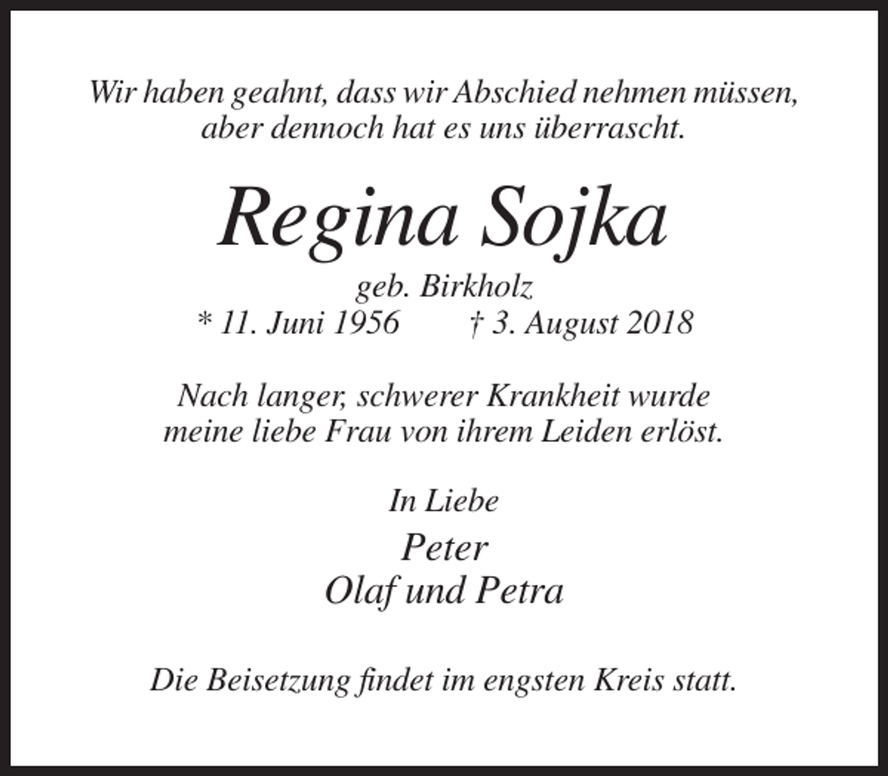<p>Wir haben geahnt, dass wir Abschied nehmen müssen,<br />aber dennoch hat es uns überrascht.</p><p>Regina Sojka<br />geb. Birkholz<br />* 11. Juni 1956<br />† 3. August 2018<br />Nach langer, schwerer Krankheit wurde<br />meine liebe Frau von ihrem Leiden erlöst.<br />In Liebe</p><p>Peter<br />Olaf und Petra<br />Die Beisetzung findet im engsten Kreis statt.</p>