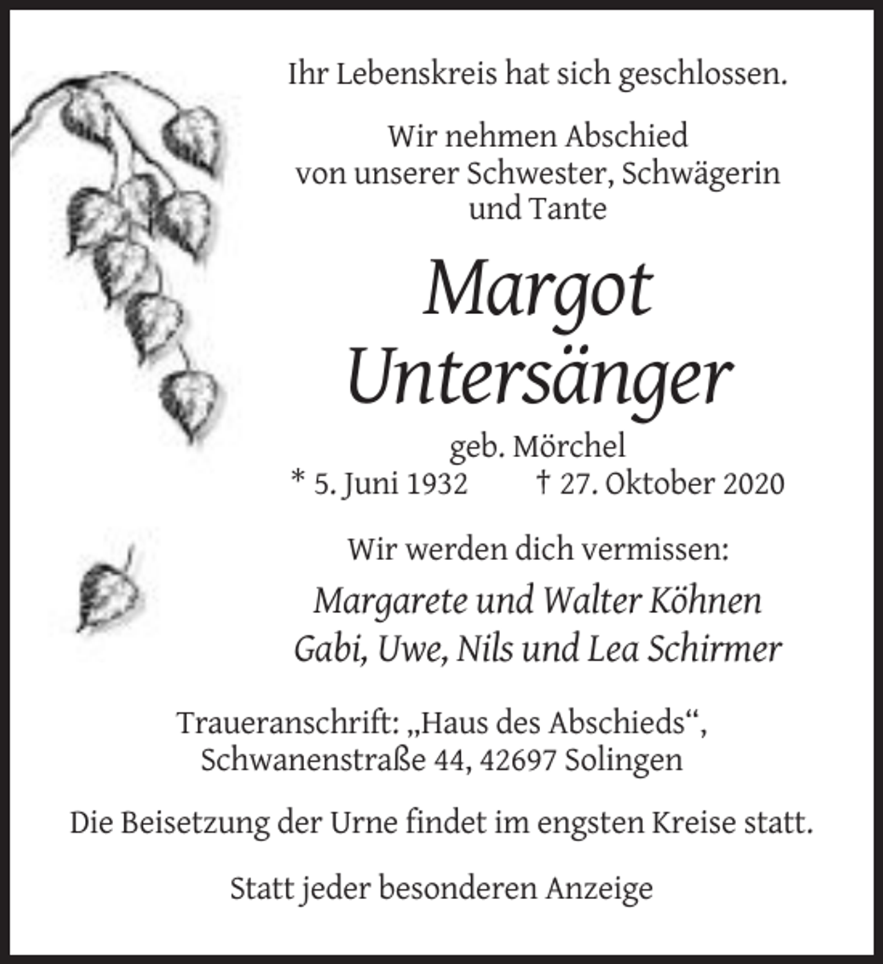 <p>Ihr Lebenskreis hat sich geschlossen.<br />Wir nehmen Abschied<br />von unserer Schwester, Schwägerin<br />und Tante</p><p>Margot<br />Untersänger<br />geb. Mörchel<br />* 5. Juni 1932<br />† 27. Oktober 2020<br />Wir werden dich vermissen:</p><p>Margarete und Walter Köhnen<br />Gabi, Uwe, Nils und Lea Schirmer<br />Traueranschrift: „Haus des Abschieds“,<br />Schwanenstraße 44, 42697 Solingen<br />Die Beisetzung der Urne findet im engsten Kreise statt.<br />Statt jeder besonderen Anzeige</p>