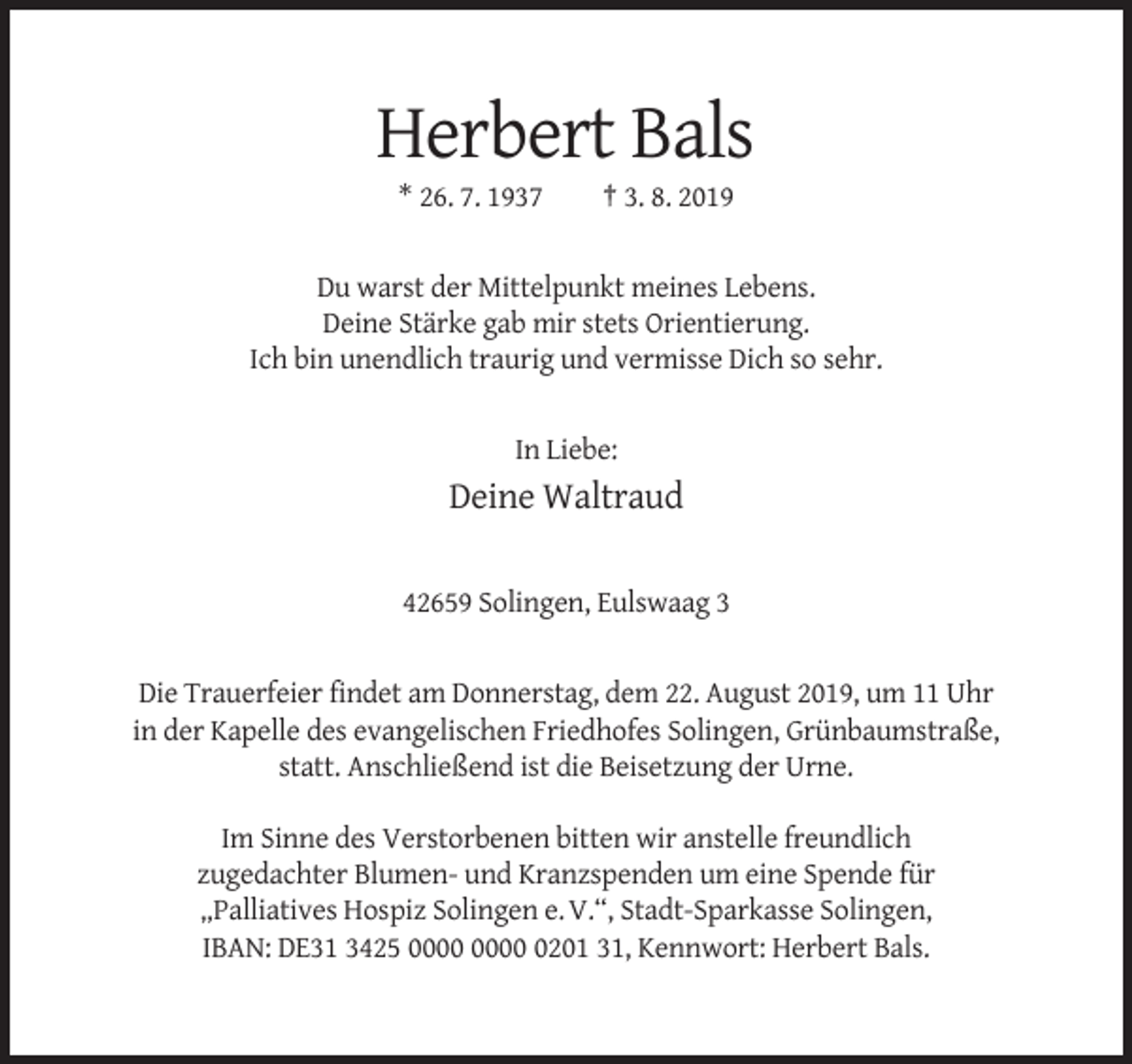 <p>Herbert Bals<br />* 26. 7. 1937</p><p>† 3. 8. 2019</p><p>Du warst der Mittelpunkt meines Lebens.<br />Deine Stärke gab mir stets Orientierung.<br />Ich bin unendlich traurig und vermisse Dich so sehr.</p><p>In Liebe:</p><p>Deine Waltraud<br />42659 Solingen, Eulswaag 3</p><p>Die Trauerfeier findet am Donnerstag, dem 22. August 2019, um 11 Uhr<br />in der Kapelle des evangelischen Friedhofes Solingen, Grünbaumstraße,<br />statt. Anschließend ist die Beisetzung der Urne.<br />Im Sinne des Verstorbenen bitten wir anstelle freundlich<br />zugedachter Blumen- und Kranzspenden um eine Spende für<br />„Palliatives Hospiz Solingen e. V.“, Stadt-Sparkasse Solingen,<br />IBAN: DE31 3425 0201 31, Kennwort: Herbert Bals.</p>