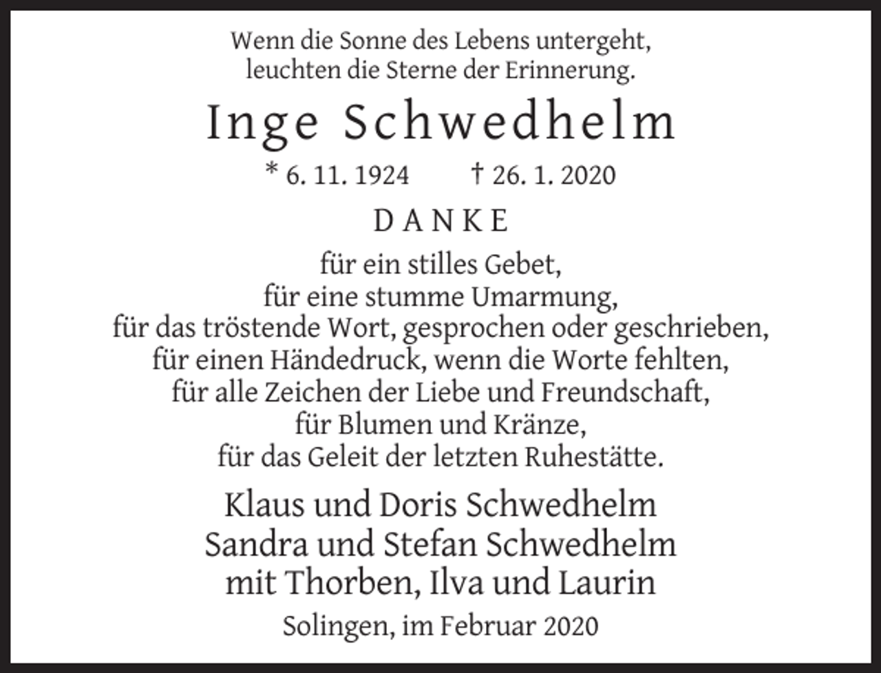 <p>Wenn die Sonne des Lebens untergeht,<br />leuchten die Sterne der Erinnerung.</p><p>Inge Sch wedhelm<br />* 6. 11. 1924</p><p>† 26. 1. 2020</p><p>DANKE<br />für ein stilles Gebet,<br />für eine stumme Umarmung,<br />für das tröstende Wort, gesprochen oder geschrieben,<br />für einen Händedruck, wenn die Worte fehlten,<br />für alle Zeichen der Liebe und Freundschaft,<br />für Blumen und Kränze,<br />für das Geleit der letzten Ruhestätte.</p><p>Klaus und Doris Schwedhelm<br />Sandra und Stefan Schwedhelm<br />mit Thorben, Ilva und Laurin<br />Solingen, im Februar 2020</p>