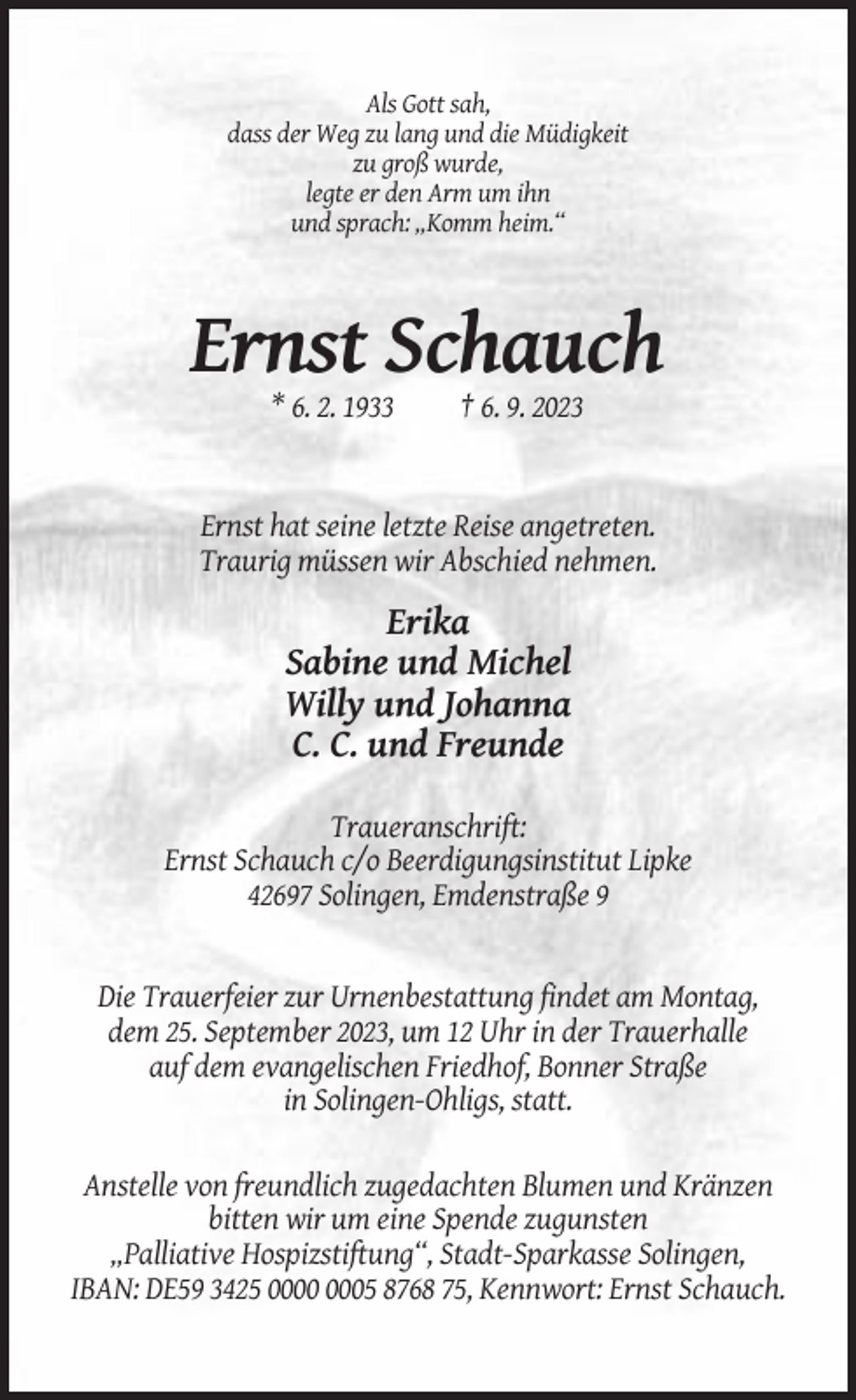 <p>Als Gott sah,<br />dass der Weg zu lang und die Müdigkeit<br />zu groß wurde,<br />legte er den Arm um ihn<br />und sprach: „Komm heim.“</p><p>Ernst Schauch<br />* 6. 2. 1933</p><p>† 6. 9. 2023</p><p>Ernst hat seine letzte Reise angetreten.<br />Traurig müssen wir Abschied nehmen.</p><p>Erika<br />Sabine und Michel<br />Willy und Johanna<br />C. C. und Freunde<br />Traueranschrift:<br />Ernst Schauch c/o Beerdigungsinstitut Lipke<br />42697 Solingen, Emdenstraße 9</p><p>Die Trauerfeier zur Urnenbestattung findet am Montag,<br />dem 25. September 2023, um 12 Uhr in der Trauerhalle<br />auf dem evangelischen Friedhof, Bonner Straße<br />in Solingen-Ohligs, statt.<br />Anstelle von freundlich zugedachten Blumen und Kränzen<br />bitten wir um eine Spende zugunsten<br />„Palliative Hospizstiftung“, Stadt-Sparkasse Solingen,<br />IBAN: DE59 3425 05 8768 75, Kennwort: Ernst Schauch.</p>