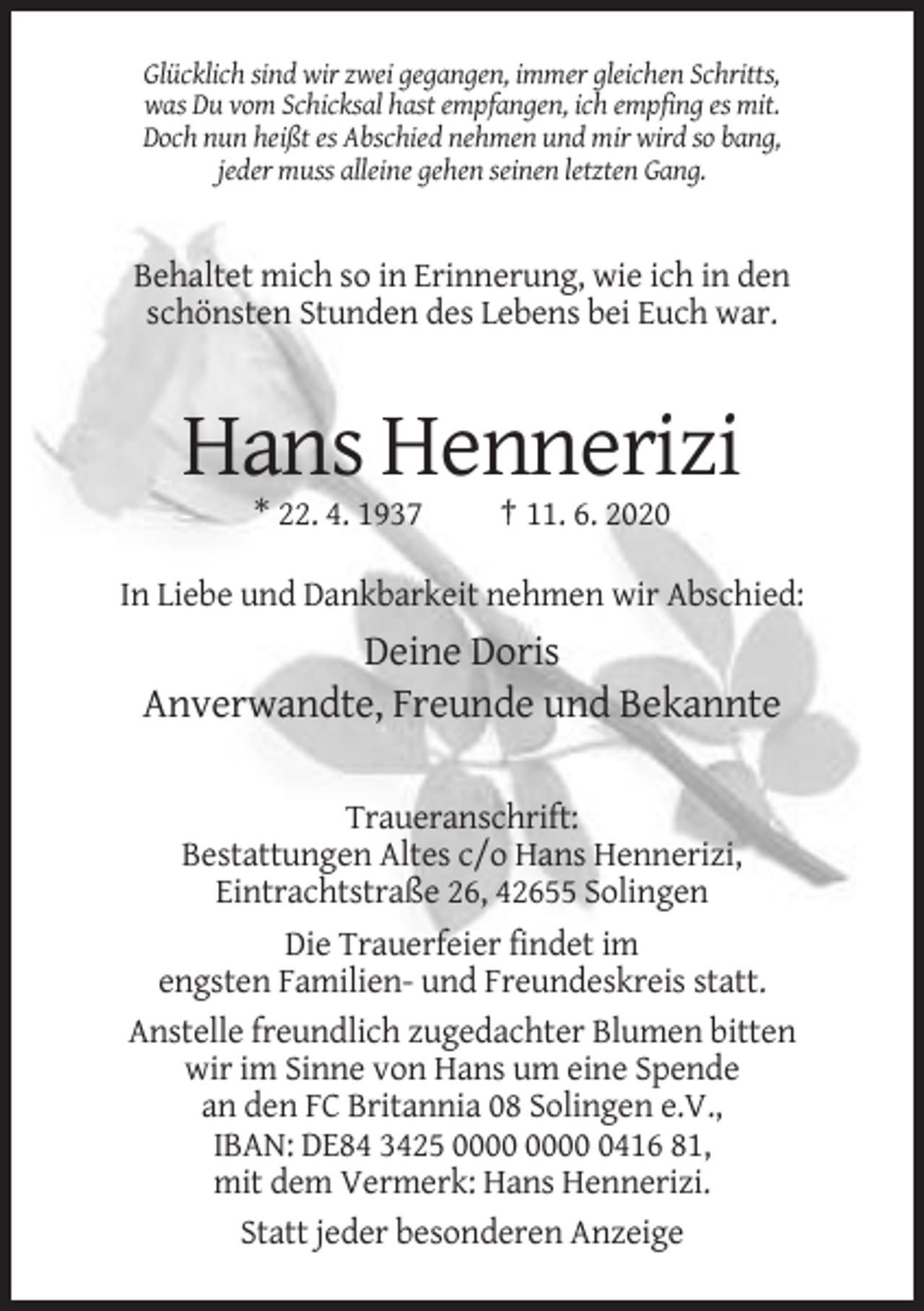 <p>Glücklich sind wir zwei gegangen, immer gleichen Schritts,<br />was Du vom Schicksal hast empfangen, ich empfing es mit.<br />Doch nun heißt es Abschied nehmen und mir wird so bang,<br />jeder muss alleine gehen seinen letzten Gang.</p><p>Behaltet mich so in Erinnerung, wie ich in den<br />schönsten Stunden des Lebens bei Euch war.</p><p>Hans Hennerizi<br />* 22. 4. 1937</p><p>† 11. 6. 2020</p><p>In Liebe und Dankbarkeit nehmen wir Abschied:</p><p>Deine Doris<br />Anverwandte, Freunde und Bekannte<br />Traueranschrift:<br />Bestattungen Altes c/o Hans Hennerizi,<br />Eintrachtstraße 26, 42655 Solingen<br />Die Trauerfeier findet im<br />engsten Familien- und Freundeskreis statt.<br />Anstelle freundlich zugedachter Blumen bitten<br />wir im Sinne von Hans um eine Spende<br />an den FC Britannia 08 Solingen e.V.,<br />IBAN: DE84 3425 0416 81,<br />mit dem Vermerk: Hans Hennerizi.<br />Statt jeder besonderen Anzeige</p>