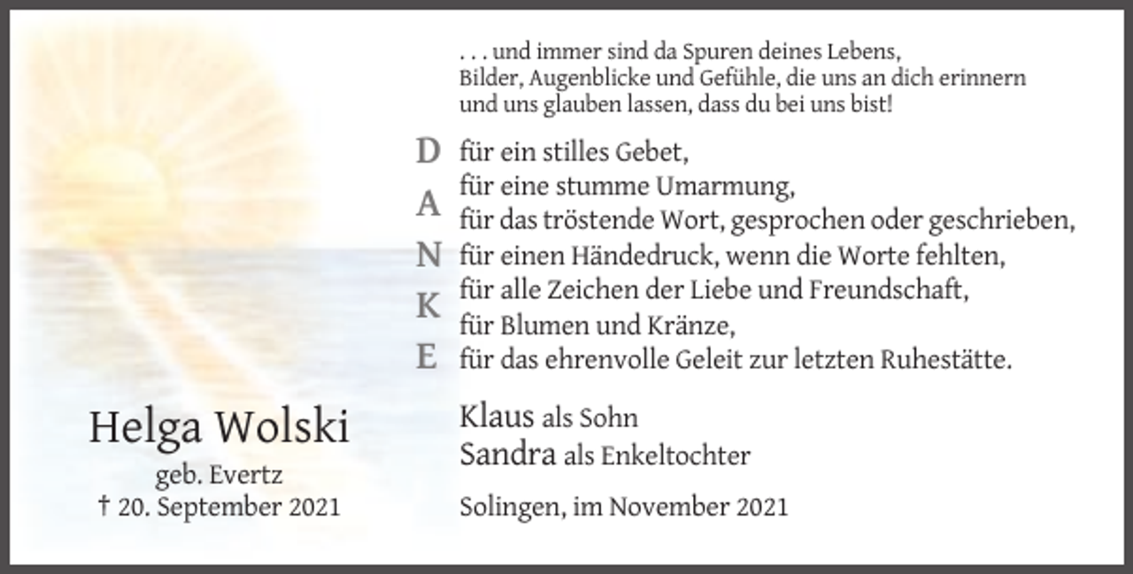 <p>. . . und immer sind da Spuren deines Lebens,<br />Bilder, Augenblicke und Gefühle, die uns an dich erinnern<br />und uns glauben lassen, dass du bei uns bist!</p><p>D<br />A<br />N<br />K<br />E</p><p>Helga Wolski<br />geb. Evertz<br />† 20. September 2021</p><p>für ein stilles Gebet,<br />für eine stumme Umarmung,<br />für das tröstende Wort, gesprochen oder geschrieben,<br />für einen Händedruck, wenn die Worte fehlten,<br />für alle Zeichen der Liebe und Freundschaft,<br />für Blumen und Kränze,<br />für das ehrenvolle Geleit zur letzten Ruhestätte.</p><p>Klaus als Sohn<br />Sandra als Enkeltochter<br />Solingen, im November 2021</p>