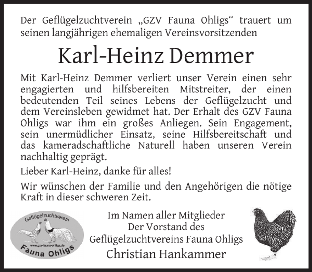 <p>Der Geﬂügelzuchtverein „GZV Fauna Ohligs“ trauert um<br />seinen langjährigen ehemaligen Vereinsvorsitzenden</p><p>Karl-Heinz Demmer</p><p>Mit Karl-Heinz Demmer verliert unser Verein einen sehr<br />engagierten und hilfsbereiten Mitstreiter, der einen<br />bedeutenden Teil seines Lebens der Geﬂügelzucht und<br />dem Vereinsleben gewidmet hat. Der Erhalt des GZV Fauna<br />Ohligs war ihm ein großes Anliegen. Sein Engagement,<br />sein unermüdlicher Einsatz, seine Hilfsbereitschaft und<br />das kameradschaftliche Naturell haben unseren Verein<br />nachhaltig geprägt.<br />Lieber Karl-Heinz, danke für alles!<br />Wir wünschen der Familie und den Angehörigen die nötige<br />Kraft in dieser schweren Zeit.<br />Im Namen aller Mitglieder<br />Der Vorstand des<br />Geﬂügelzuchtvereins Fauna Ohligs</p><p>Christian Hankammer</p>