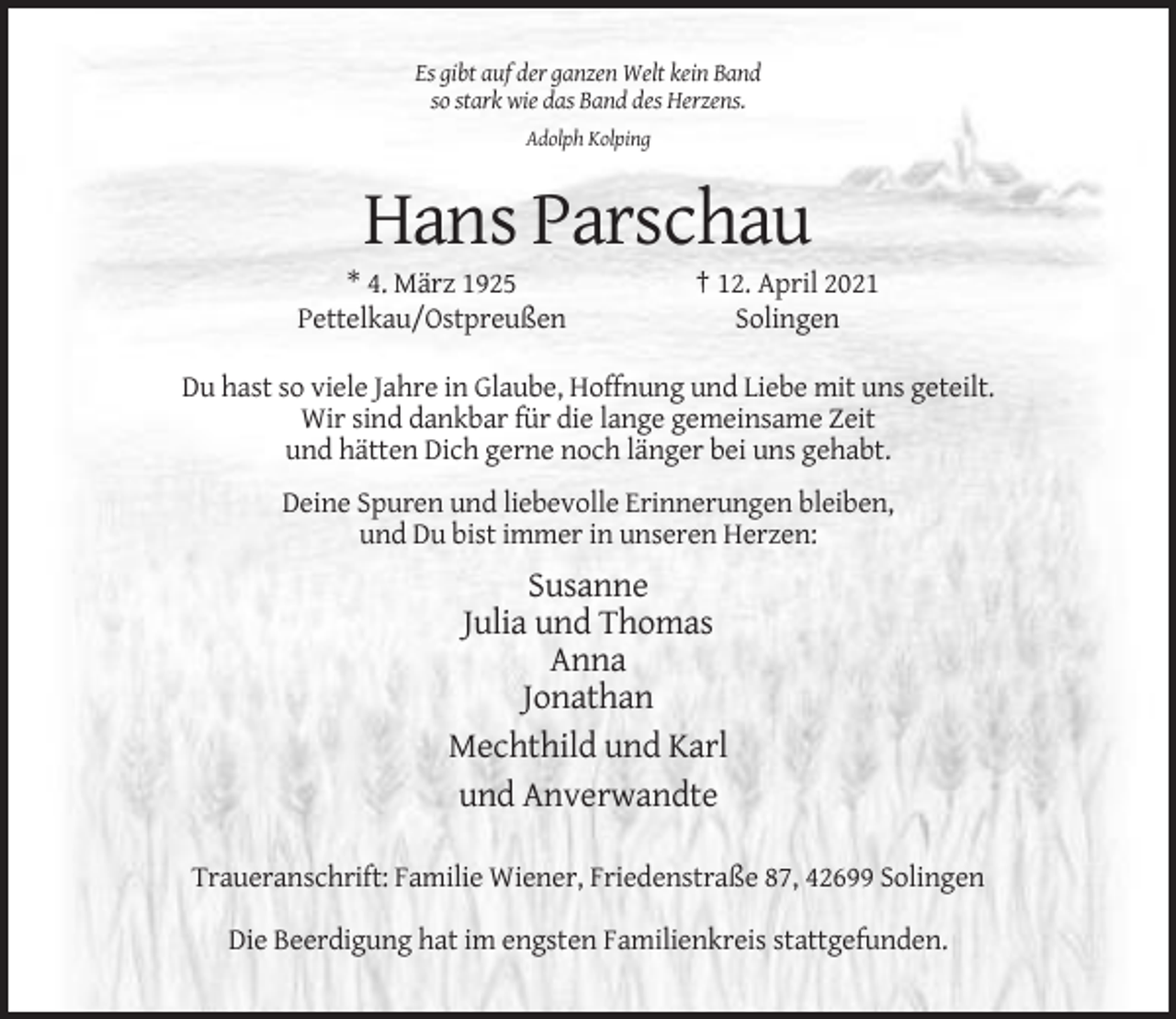 <p>Es gibt auf der ganzen Welt kein Band<br />so stark wie das Band des Herzens.<br />Adolph Kolping</p><p>Hans Parschau<br />* 4. März 1925<br />Pettelkau/Ostpreußen</p><p>† 12. April 2021<br />Solingen</p><p>Du hast so viele Jahre in Glaube, Hoffnung und Liebe mit uns geteilt.<br />Wir sind dankbar für die lange gemeinsame Zeit<br />und hätten Dich gerne noch länger bei uns gehabt.<br />Deine Spuren und liebevolle Erinnerungen bleiben,<br />und Du bist immer in unseren Herzen:</p><p>Susanne<br />Julia und Thomas<br />Anna<br />Jonathan<br />Mechthild und Karl<br />und Anverwandte<br />Traueranschrift: Familie Wiener, Friedenstraße 87, 42699 Solingen<br />Die Beerdigung hat im engsten Familienkreis stattgefunden.</p>