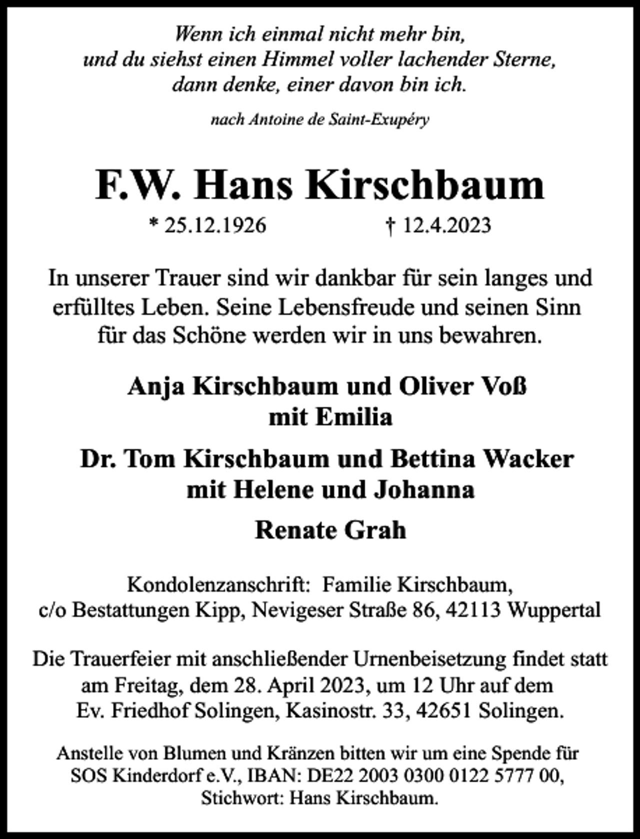<p>Wenn ich einmal nicht mehr bin,<br />und du siehst einen Himmel voller lachender Sterne,<br />dann denke, einer davon bin ich.<br />nach Antoine de Saint-Exupéry</p><p>F.W. Hans Kirschbaum<br />* 25.12.1926</p><p>† 12.4.2023</p><p>In unserer Trauer sind wir dankbar für sein langes und<br />erfülltes Leben. Seine Lebensfreude und seinen Sinn<br />für das Schöne werden wir in uns bewahren.</p><p>Anja Kirschbaum und Oliver Voß<br />mit Emilia<br />Dr. Tom Kirschbaum und Bettina Wacker<br />mit Helene und Johanna<br />Renate Grah<br />Kondolenzanschrift: Familie Kirschbaum,<br />c/o Bestattungen Kipp, Nevigeser Straße 86, 42113 Wuppertal<br />Die Trauerfeier mit anschließender Urnenbeisetzung findet statt<br />am Freitag, dem 28. April 2023, um 12 Uhr auf dem<br />Ev. Friedhof Solingen, Kasinostr. 33, 42651 Solingen.<br />Anstelle von Blumen und Kränzen bitten wir um eine Spende für<br />SOS Kinderdorf e.V., IBAN: DE200122 5777 00,<br />Stichwort: Hans Kirschbaum.</p>
