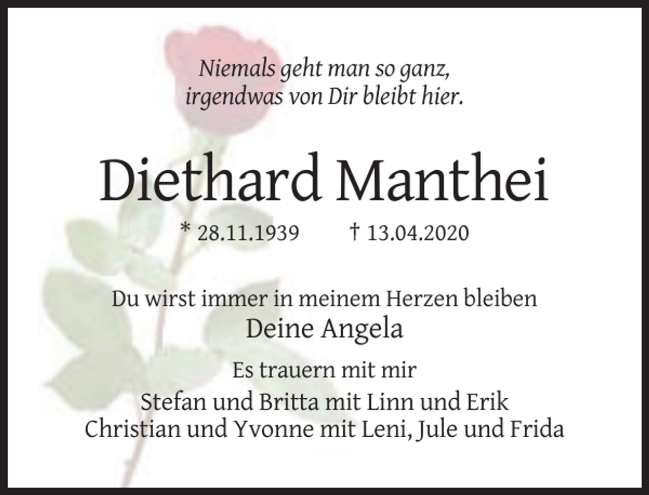 <p>Niemals geht man so ganz,<br />irgendwas von Dir bleibt hier.</p><p>Diethard Manthei<br />* 28.11.1939</p><p>† 13.04.2020</p><p>Du wirst immer in meinem Herzen bleiben</p><p>Deine Angela<br />Es trauern mit mir</p><p>Stefan und Britta mit Linn und Erik<br />Christian und Yvonne mit Leni, Jule und Frida</p>