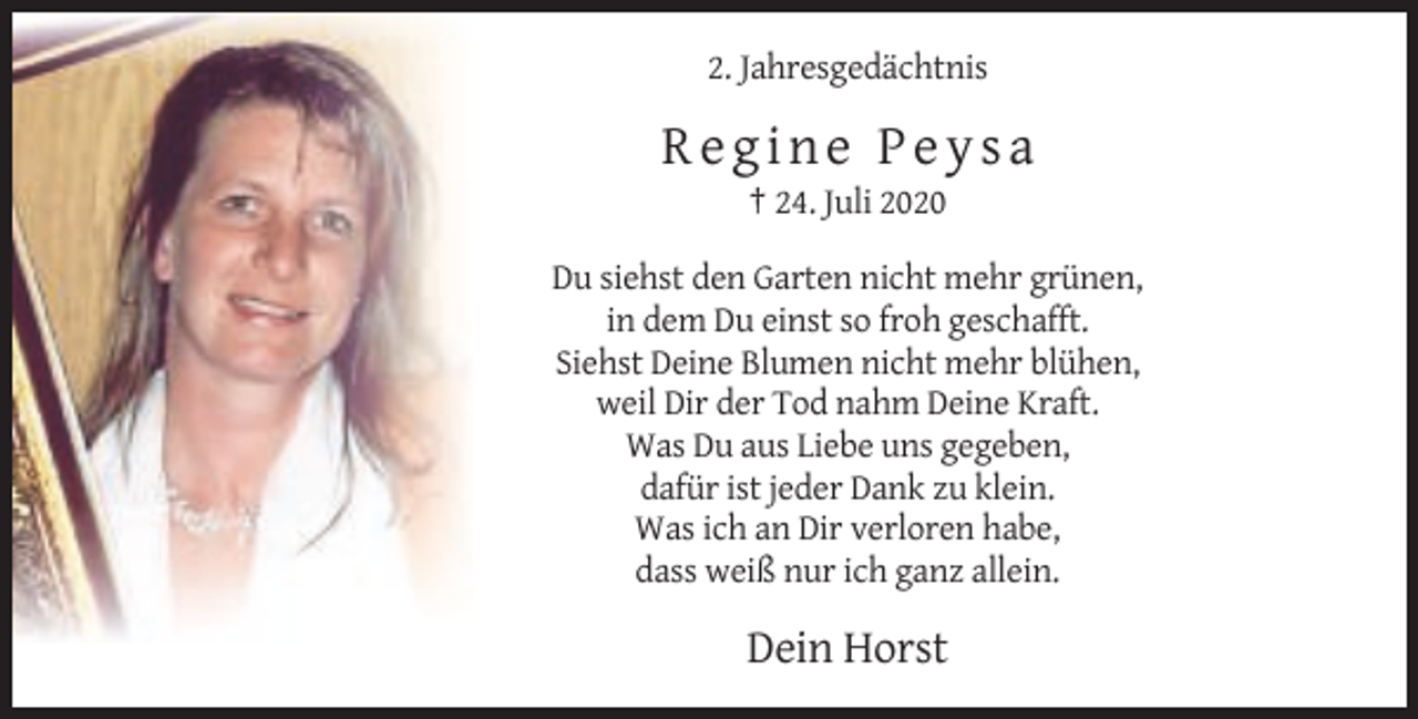 <p>2. Jahresgedächtnis</p><p>Regine Peysa<br />† 24. Juli 2020<br />Du siehst den Garten nicht mehr grünen,<br />in dem Du einst so froh geschafft.<br />Siehst Deine Blumen nicht mehr blühen,<br />weil Dir der Tod nahm Deine Kraft.<br />Was Du aus Liebe uns gegeben,<br />dafür ist jeder Dank zu klein.<br />Was ich an Dir verloren habe,<br />dass weiß nur ich ganz allein.</p><p>Dein Horst</p>