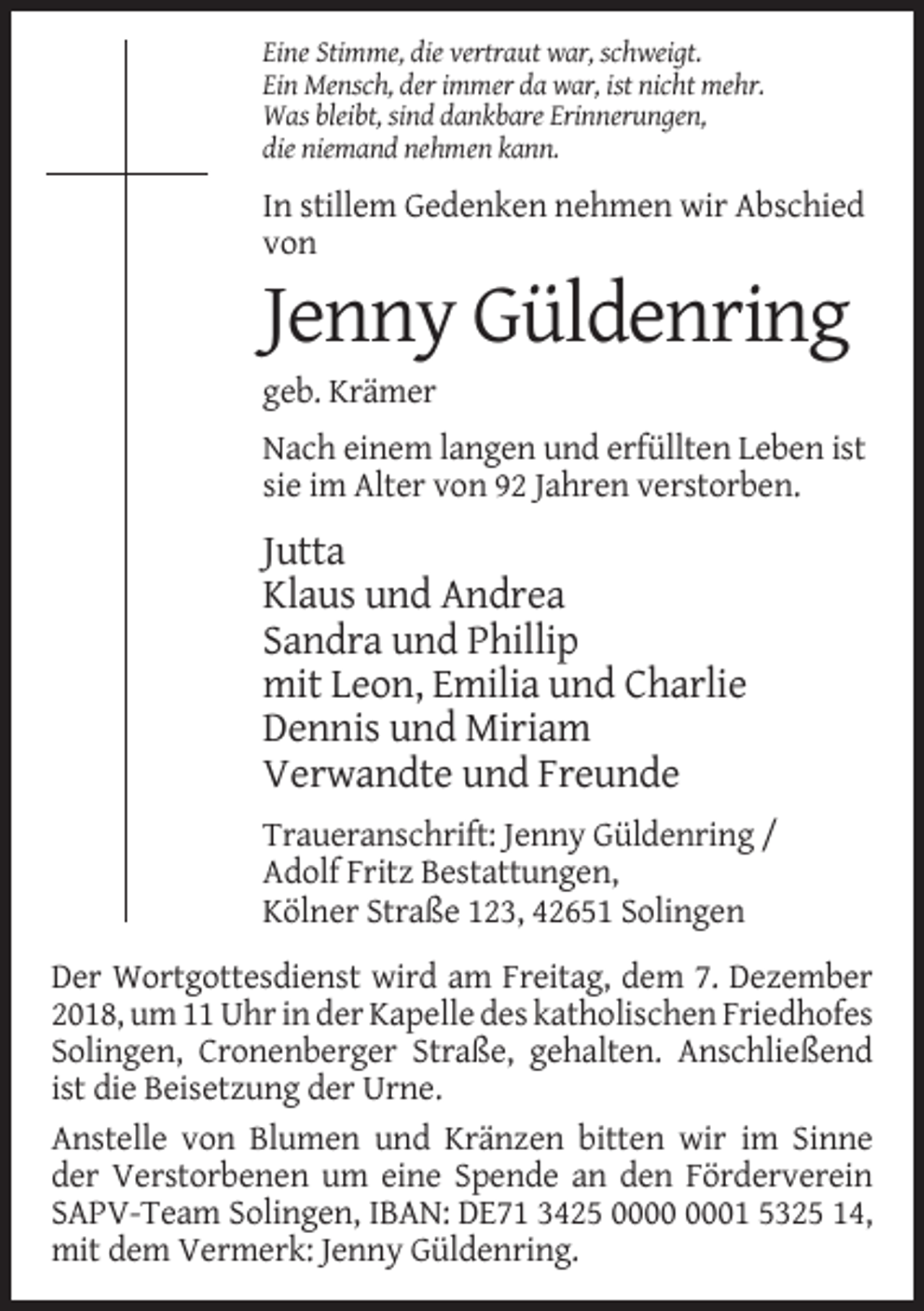 <p>Eine Stimme, die vertraut war, schweigt.<br />Ein Mensch, der immer da war, ist nicht mehr.<br />Was bleibt, sind dankbare Erinnerungen,<br />die niemand nehmen kann.</p><p>In stillem Gedenken nehmen wir Abschied<br />von</p><p>Jenny Güldenring<br />geb. Krämer<br />Nach einem langen und erfüllten Leben ist<br />sie im Alter von 92 Jahren verstorben.</p><p>Jutta<br />Klaus und Andrea<br />Sandra und Phillip<br />mit Leon, Emilia und Charlie<br />Dennis und Miriam<br />Verwandte und Freunde<br />Traueranschrift: Jenny Güldenring /<br />Adolf Fritz Bestattungen,<br />Kölner Straße 123, 42651 Solingen<br />Der Wortgottesdienst wird am Freitag, dem 7. Dezember<br />2018, um 11 Uhr in der Kapelle des katholischen Friedhofes<br />Solingen, Cronenberger Straße, gehalten. Anschließend<br />ist die Beisetzung der Urne.<br />Anstelle von Blumen und Kränzen bitten wir im Sinne<br />der Verstorbenen um eine Spende an den Förderverein<br />SAPV-Team Solingen, IBAN: DE71 3425 01 5325 14,<br />mit dem Vermerk: Jenny Güldenring.</p>