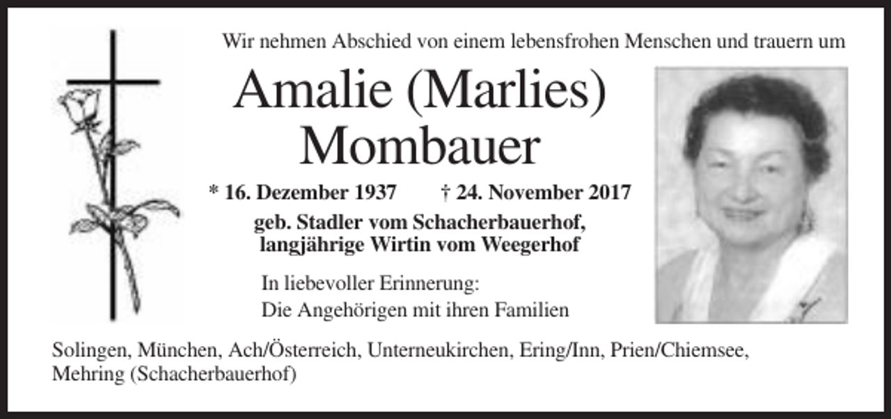 <p>Wir nehmen Abschied von einem lebensfrohen Menschen und trauern um</p><p>Amalie (Marlies)<br />Mombauer<br />* 16. Dezember 1937<br />† 24. November 2017<br />geb. Stadler vom Schacherbauerhof,<br />langjährige Wirtin vom Weegerhof<br />In liebevoller Erinnerung:<br />Die Angehörigen mit ihren Familien<br />Solingen, München, Ach/Österreich, Unterneukirchen, Ering/Inn, Prien/Chiemsee,<br />Mehring (Schacherbauerhof)</p>