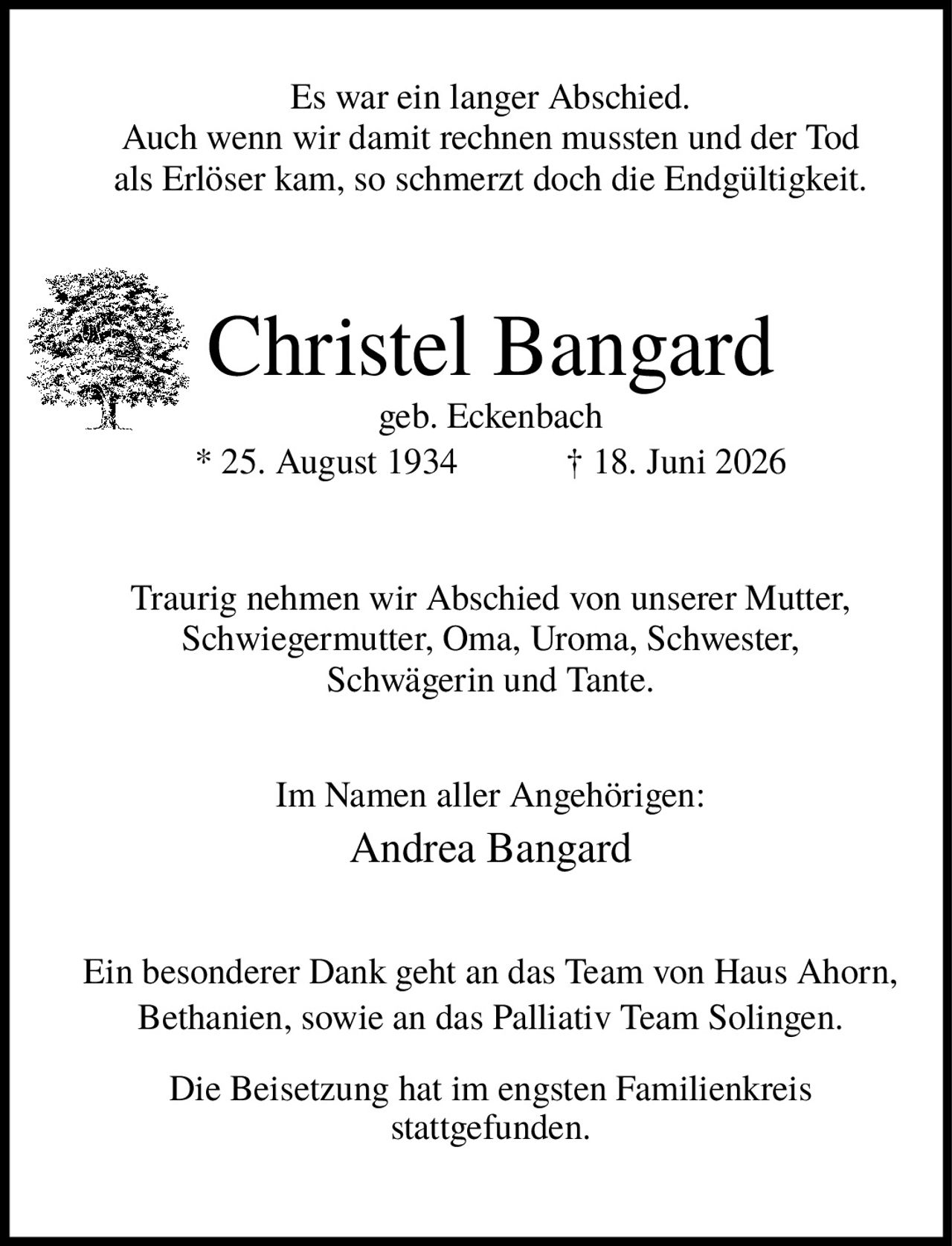 <p>Es war ein langer Abschied. Auch wenn wir damit rechnen mussten und der Tod als Erlöser kam, so schmerzt doch die Endgültigkeit.</p>

<p><strong>Christel Bangard</strong><br>geb. Eckenbach<br>* 25. August 1934 † 18. Juni 2026</p>

<p>Traurig nehmen wir Abschied von unserer Mutter, Schwiegermutter, Oma, Uroma, Schwester, Schwägerin und Tante.</p>

<p>Im Namen aller Angehörigen:<br><strong>Andrea Bangard</strong></p>

<p>Ein besonderer Dank geht an das Team von Haus Ahorn, Bethanien, sowie an das Palliativ Team Solingen.</p>

<p>Die Beisetzung hat im engsten Familienkreis stattgefunden.</p>