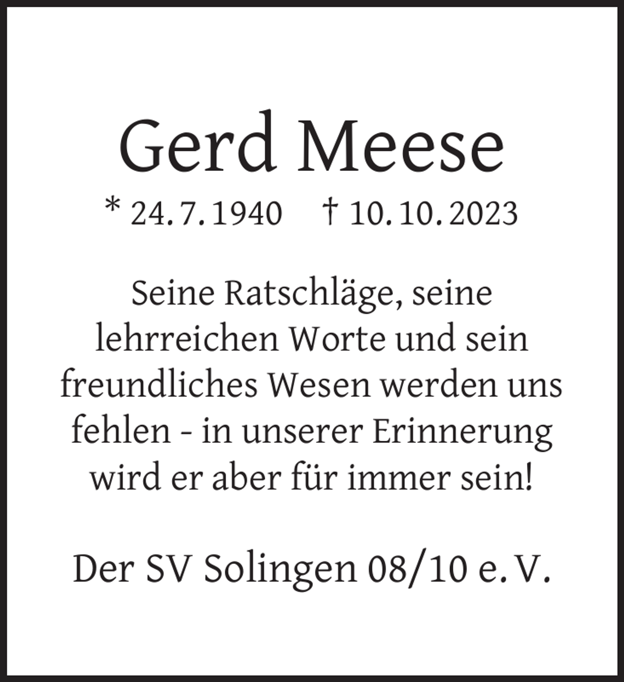 <p>Gerd Meese</p><p>* 24. 7. 1940</p><p>† 10. 10. 2023</p><p>Seine Ratschläge, seine<br />lehrreichen Worte und sein<br />freundliches Wesen werden uns<br />fehlen - in unserer Erinnerung<br />wird er aber für immer sein!</p><p>Der SV Solingen 08/10 e. V.</p>