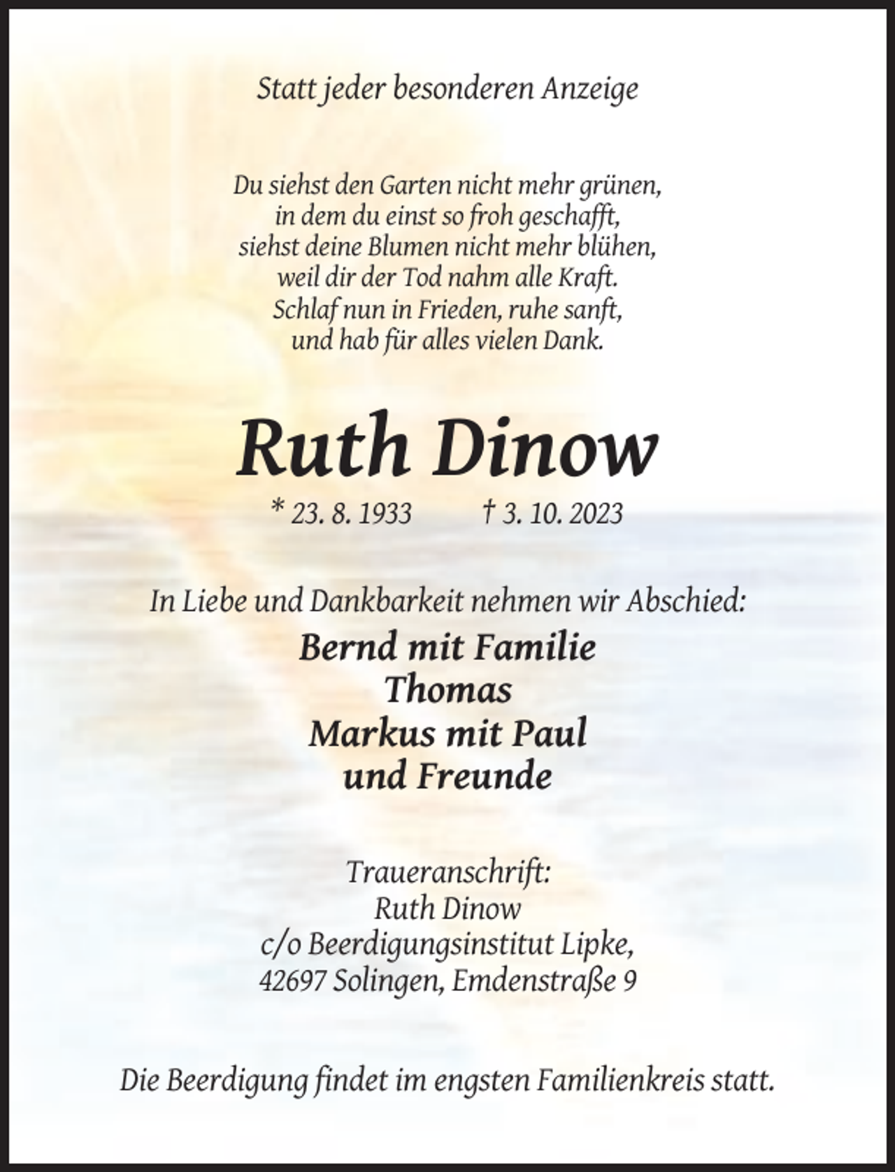 <p>Statt jeder besonderen Anzeige</p><p>Du siehst den Garten nicht mehr grünen,<br />in dem du einst so froh geschafft,<br />siehst deine Blumen nicht mehr blühen,<br />weil dir der Tod nahm alle Kraft.<br />Schlaf nun in Frieden, ruhe sanft,<br />und hab für alles vielen Dank.</p><p>Ruth Dinow<br />* 23. 8. 1933</p><p>† 3. 10. 2023</p><p>In Liebe und Dankbarkeit nehmen wir Abschied:</p><p>Bernd mit Familie<br />Thomas<br />Markus mit Paul<br />und Freunde<br />Traueranschrift:<br />Ruth Dinow<br />c/o Beerdigungsinstitut Lipke,<br />42697 Solingen, Emdenstraße 9</p><p>Die Beerdigung findet im engsten Familienkreis statt.</p>