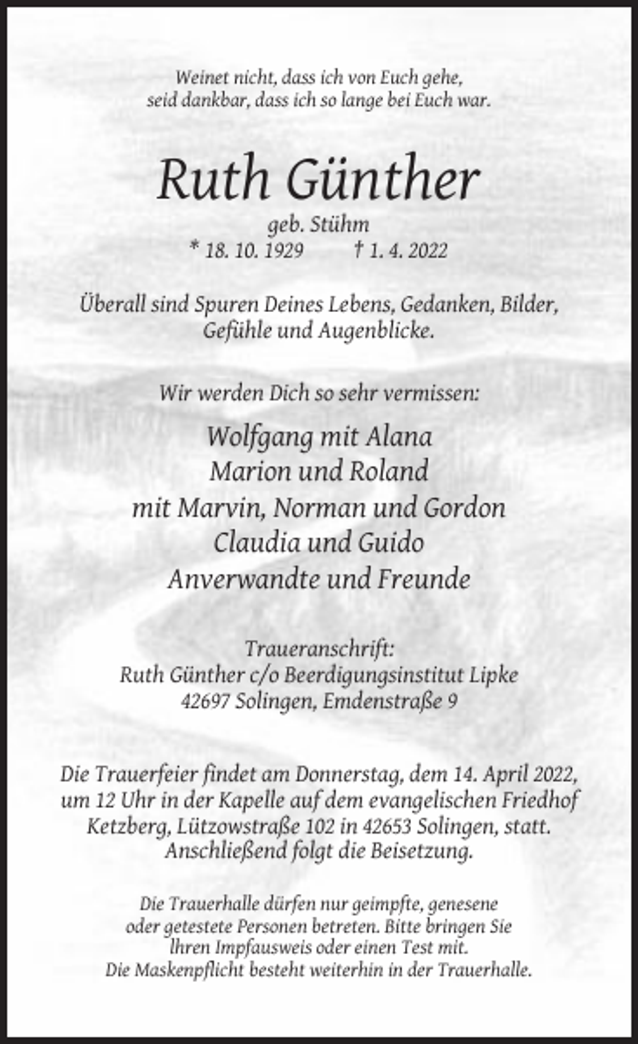 <p>Weinet nicht, dass ich von Euch gehe,<br />seid dankbar, dass ich so lange bei Euch war.</p><p>Ruth Günther<br />geb. Stühm<br />* 18. 10. 1929<br />† 1. 4. 2022<br />Überall sind Spuren Deines Lebens, Gedanken, Bilder,<br />Gefühle und Augenblicke.<br />Wir werden Dich so sehr vermissen:</p><p>Wolfgang mit Alana<br />Marion und Roland<br />mit Marvin, Norman und Gordon<br />Claudia und Guido<br />Anverwandte und Freunde<br />Traueranschrift:<br />Ruth Günther c/o Beerdigungsinstitut Lipke<br />42697 Solingen, Emdenstraße 9</p><p>Die Trauerfeier findet am Donnerstag, dem 14. April 2022,<br />um 12 Uhr in der Kapelle auf dem evangelischen Friedhof<br />Ketzberg, Lützowstraße 102 in 42653 Solingen, statt.<br />Anschließend folgt die Beisetzung.<br />Die Trauerhalle dürfen nur geimpfte, genesene<br />oder getestete Personen betreten. Bitte bringen Sie<br />lhren Impfausweis oder einen Test mit.<br />Die Maskenpflicht besteht weiterhin in der Trauerhalle.</p>