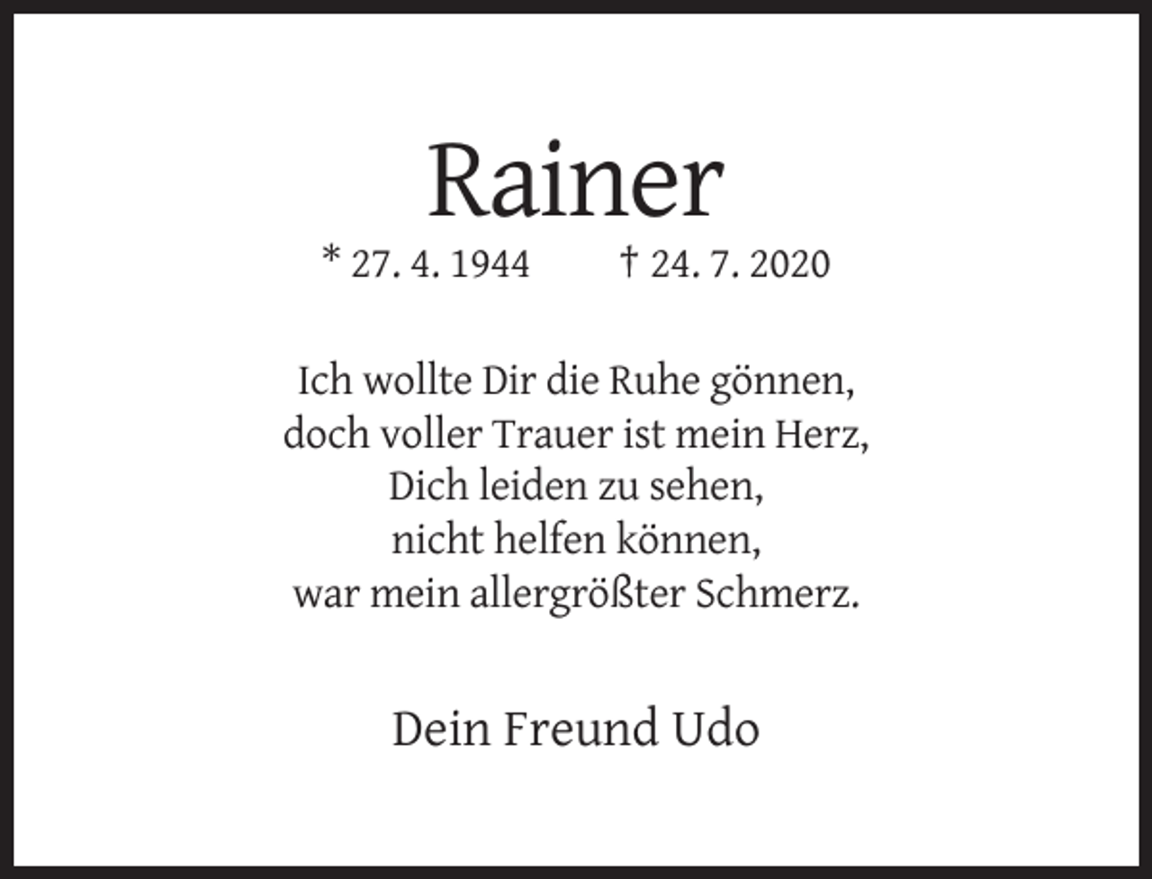 <p>Rainer<br />* 27. 4. 1944</p><p>† 24. 7. 2020</p><p>Ich wollte Dir die Ruhe gönnen,<br />doch voller Trauer ist mein Herz,<br />Dich leiden zu sehen,<br />nicht helfen können,<br />war mein allergrößter Schmerz.</p><p>Dein Freund Udo</p>