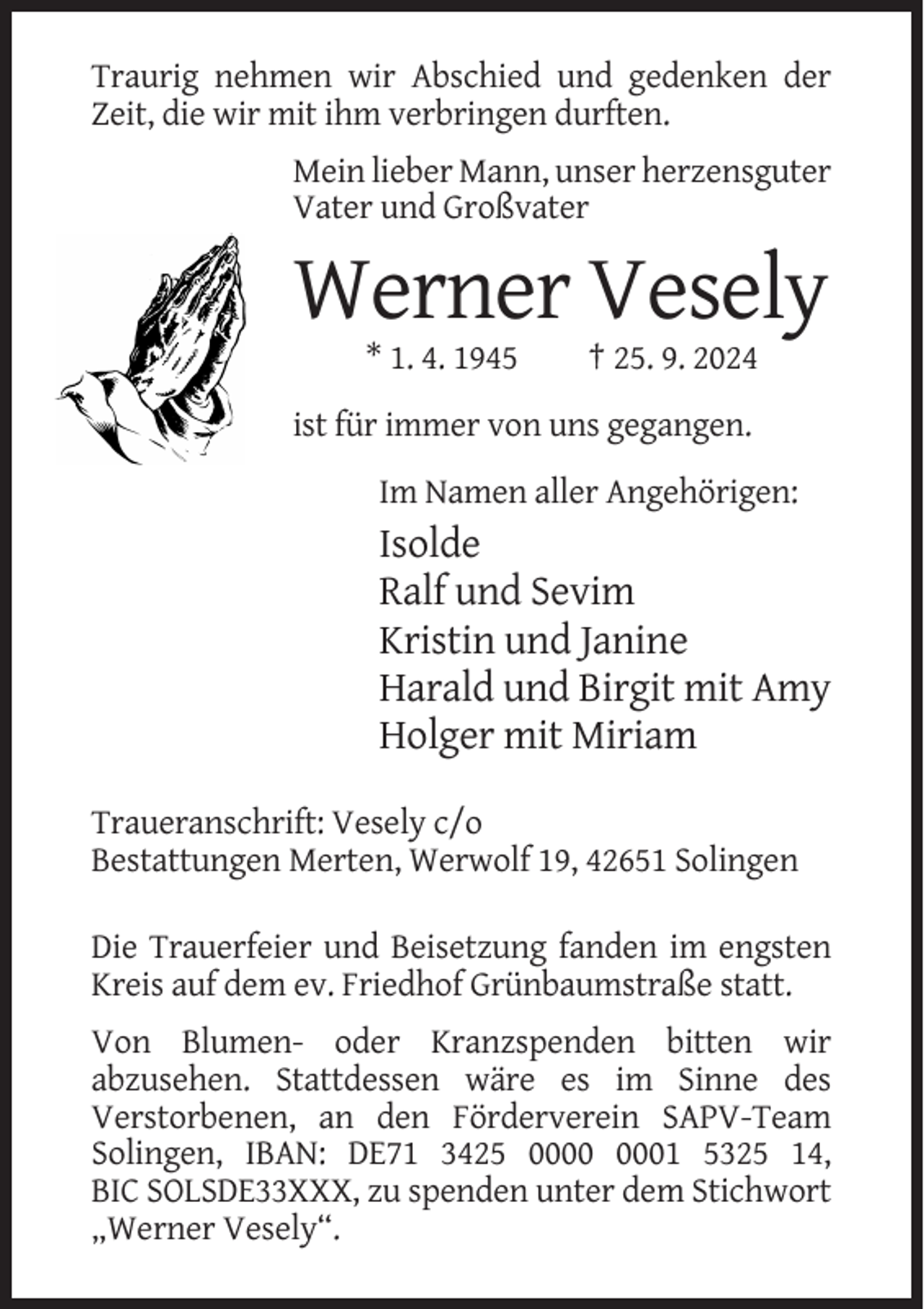 <p>Traurig nehmen wir Abschied und gedenken der<br />Zeit, die wir mit ihm verbringen durften.<br />Mein lieber Mann, unser herzensguter<br />Vater und Großvater</p><p>Werner Vesely<br />* 1. 4. 1945</p><p>† 25. 9. 2024</p><p>ist für immer von uns gegangen.<br />Im Namen aller Angehörigen:</p><p>Isolde<br />Ralf und Sevim<br />Kristin und Janine<br />Harald und Birgit mit Amy<br />Holger mit Miriam<br />Traueranschrift: Vesely c/o<br />Bestattungen Merten, Werwolf 19, 42651 Solingen<br />Die Trauerfeier und Beisetzung fanden im engsten<br />Kreis auf dem ev. Friedhof Grünbaumstraße statt.<br />Von Blumen- oder Kranzspenden bitten wir<br />abzusehen. Stattdessen wäre es im Sinne des<br />Verstorbenen, an den Förderverein SAPV-Team<br />Solingen, IBAN: DE71 3425 01 5325 14,<br />BIC SOLSDE33XXX, zu spenden unter dem Stichwort<br />„Werner Vesely“.</p>