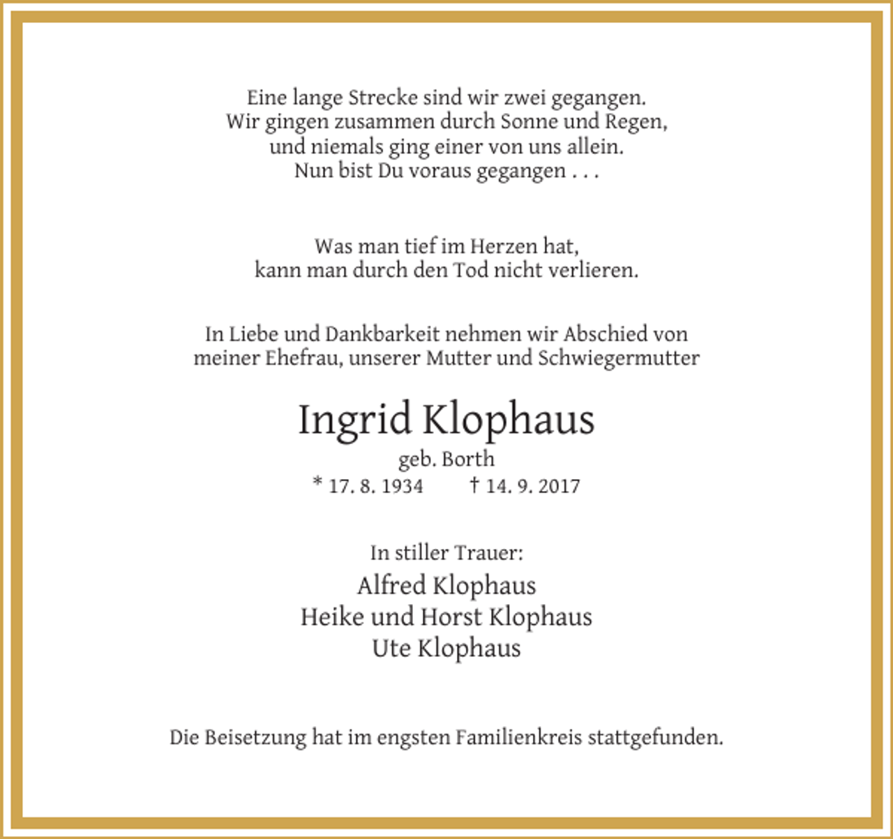 <p>Eine lange Strecke sind wir zwei gegangen.<br />Wir gingen zusammen durch Sonne und Regen,<br />und niemals ging einer von uns allein.<br />Nun bist Du voraus gegangen . . .</p><p>Was man tief im Herzen hat,<br />kann man durch den Tod nicht verlieren.<br />In Liebe und Dankbarkeit nehmen wir Abschied von<br />meiner Ehefrau, unserer Mutter und Schwiegermutter</p><p>Ingrid Klophaus<br />geb. Borth<br />* 17. 8. 1934<br />† 14. 9. 2017</p><p>In stiller Trauer:</p><p>Alfred Klophaus<br />Heike und Horst Klophaus<br />Ute Klophaus</p><p>Die Beisetzung hat im engsten Familienkreis stattgefunden.</p>