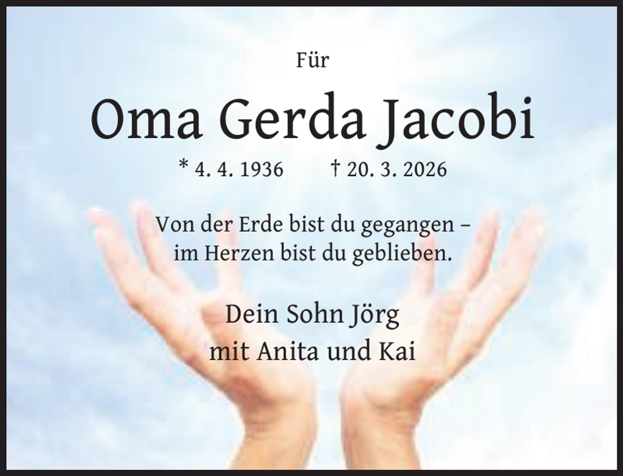 <p>Für</p><p>Oma Gerda Jacobi<br />* 4. 4. 1936</p><p>† 20. 3. 2026</p><p>Von der Erde bist du gegangen –<br />im Herzen bist du geblieben.</p><p>Dein Sohn Jörg<br />mit Anita und Kai</p>