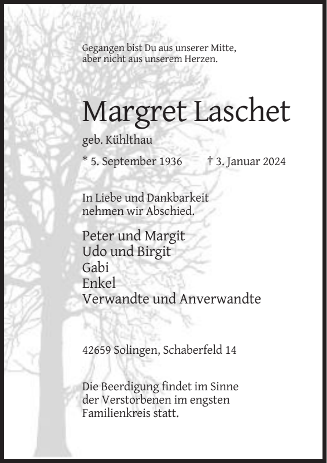 <p>Gegangen bist Du aus unserer Mitte,<br />aber nicht aus unserem Herzen.</p><p>Margret Laschet<br />geb. Kühlthau<br />* 5. September 1936</p><p>† 3. Januar 2024</p><p>In Liebe und Dankbarkeit<br />nehmen wir Abschied.</p><p>Peter und Margit<br />Udo und Birgit<br />Gabi<br />Enkel<br />Verwandte und Anverwandte</p><p>42659 Solingen, Schaberfeld 14</p><p>Die Beerdigung findet im Sinne<br />der Verstorbenen im engsten<br />Familienkreis statt.</p>