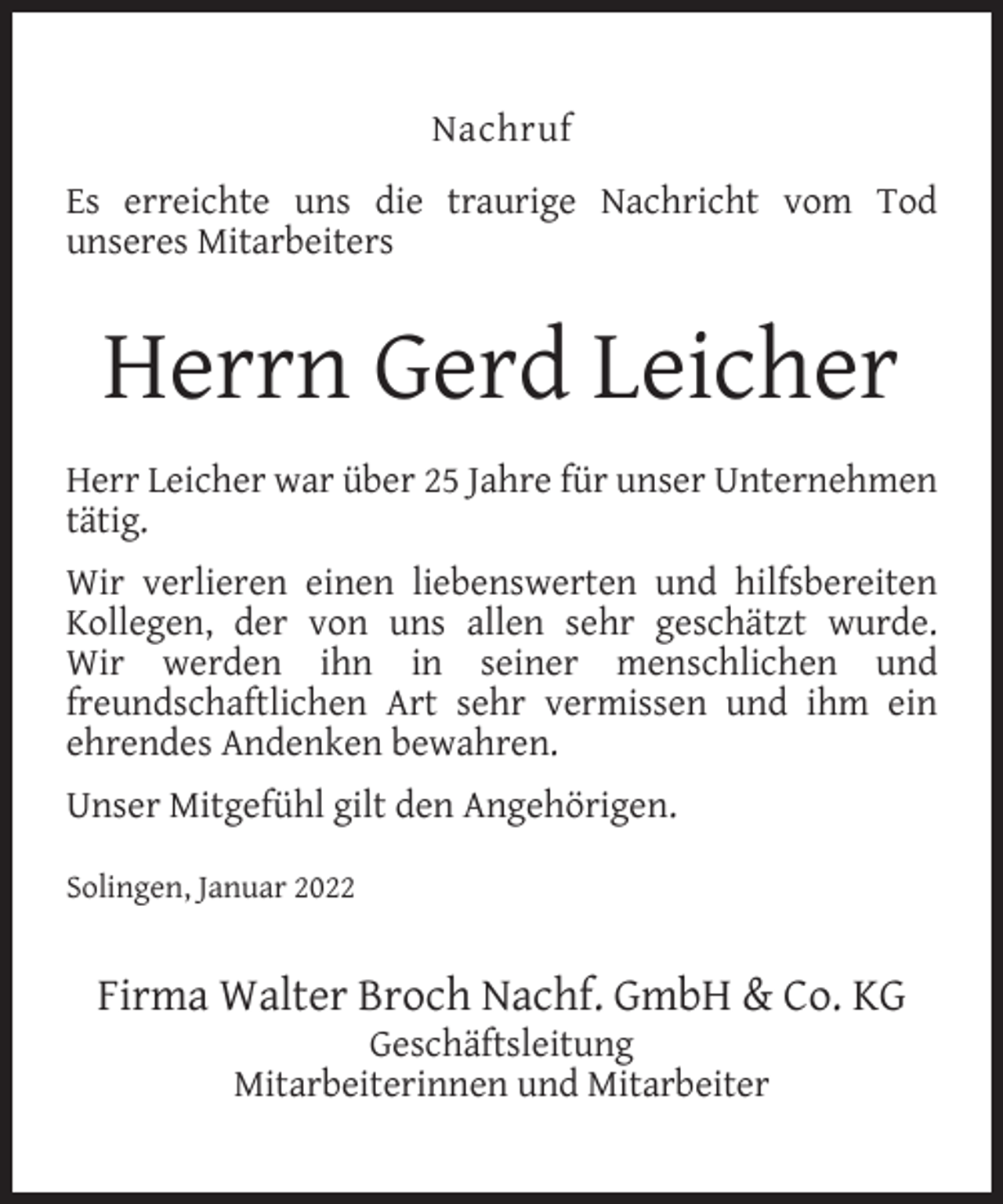 <p>Nachruf<br />Es erreichte uns die traurige Nachricht vom Tod<br />unseres Mitarbeiters</p><p>Herrn Gerd Leicher<br />Herr Leicher war über 25 Jahre für unser Unternehmen<br />tätig.<br />Wir verlieren einen liebenswerten und hilfsbereiten<br />Kollegen, der von uns allen sehr geschätzt wurde.<br />Wir werden ihn in seiner menschlichen und<br />freundschaftlichen Art sehr vermissen und ihm ein<br />ehrendes Andenken bewahren.<br />Unser Mitgefühl gilt den Angehörigen.<br />Solingen, Januar 2022</p><p>Firma Walter Broch Nachf. GmbH &amp; Co. KG<br />Geschäftsleitung<br />Mitarbeiterinnen und Mitarbeiter</p>