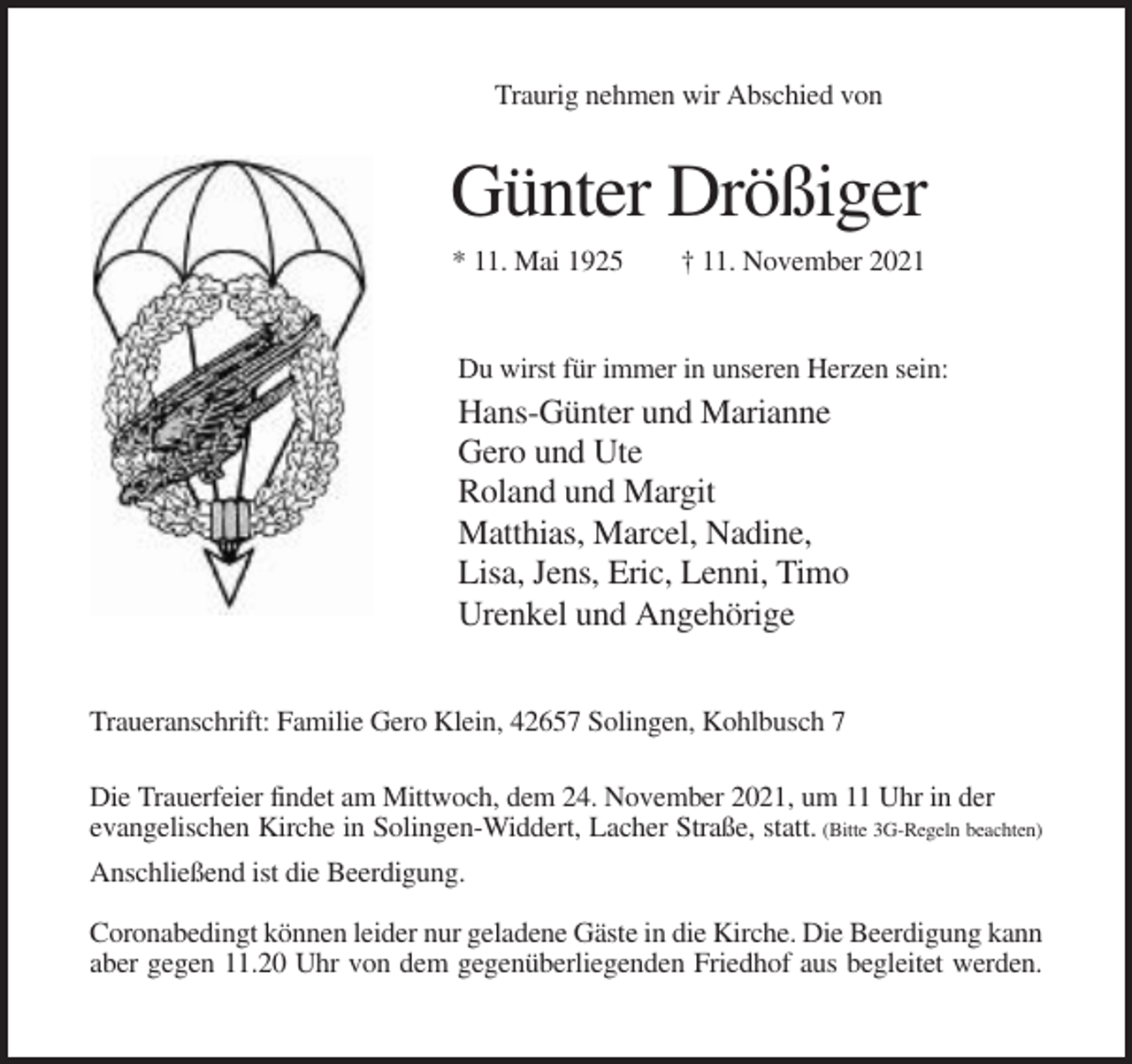 <p>Traurig nehmen wir Abschied von</p><p>Günter Drößiger<br />* 11. Mai 1925</p><p>† 11. November 2021</p><p>Du wirst für immer in unseren Herzen sein:</p><p>Hans-Günter und Marianne<br />Gero und Ute<br />Roland und Margit<br />Matthias, Marcel, Nadine,<br />Lisa, Jens, Eric, Lenni, Timo<br />Urenkel und Angehörige<br />Traueranschrift: Familie Gero Klein, 42657 Solingen, Kohlbusch 7<br />Die Trauerfeier findet am Mittwoch, dem 24. November 2021, um 11 Uhr in der<br />evangelischen Kirche in Solingen-Widdert, Lacher Straße, statt. (Bitte 3G-Regeln beachten)<br />Anschließend ist die Beerdigung.<br />Coronabedingt können leider nur geladene Gäste in die Kirche. Die Beerdigung kann<br />aber gegen 11.20 Uhr von dem gegenüberliegenden Friedhof aus begleitet werden.</p>