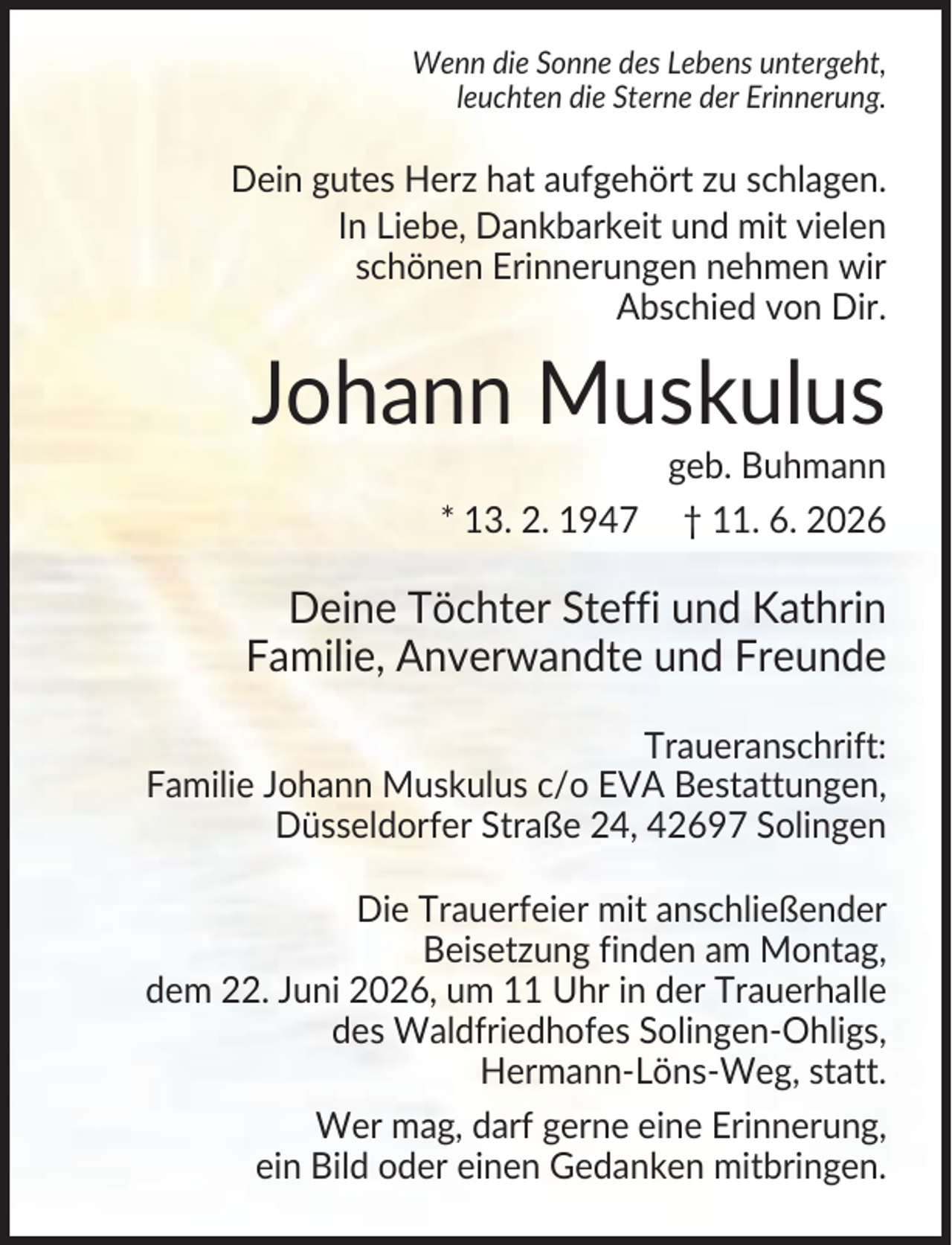 <p>Wenn die Sonne des Lebens untergeht,<br />leuchten die Sterne der Erinnerung.</p><p>Dein gutes Herz hat aufgehört zu schlagen.<br />In Liebe, Dankbarkeit und mit vielen<br />schönen Erinnerungen nehmen wir<br />Abschied von Dir.</p><p>Johann Muskulus<br />geb. Buhmann<br />* 13. 2. 1947 † 11. 6. 2026</p><p>Deine Töchter Steffi und Kathrin<br />Familie, Anverwandte und Freunde<br />Traueranschrift:<br />Familie Johann Muskulus c/o EVA Bestattungen,<br />Düsseldorfer Straße 24, 42697 Solingen<br />Die Trauerfeier mit anschließender<br />Beisetzung finden am Montag,<br />dem 22. Juni 2026, um 11 Uhr in der Trauerhalle<br />des Waldfriedhofes Solingen-Ohligs,<br />Hermann-Löns-Weg, statt.<br />Wer mag, darf gerne eine Erinnerung,<br />ein Bild oder einen Gedanken mitbringen.</p>