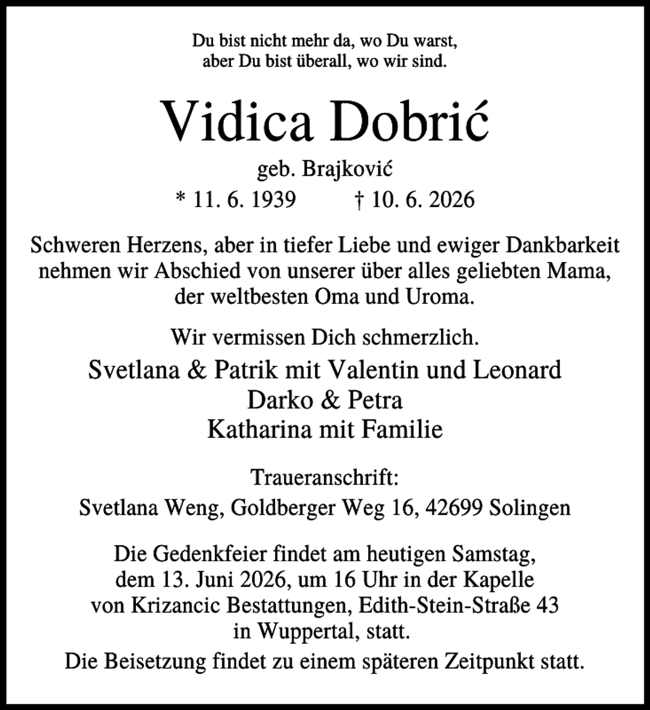 <p>Du bist nicht mehr da, wo Du warst,<br />aber Du bist überall, wo wir sind.</p><p>Vidica Dobrić<br />geb. Brajković<br />* 11. 6. 1939<br />† 10. 6. 2026<br />Schweren Herzens, aber in tiefer Liebe und ewiger Dankbarkeit<br />nehmen wir Abschied von unserer über alles geliebten Mama,<br />der weltbesten Oma und Uroma.<br />Wir vermissen Dich schmerzlich.</p><p>Svetlana &amp; Patrik mit Valentin und Leonard<br />Darko &amp; Petra<br />Katharina mit Familie<br />Traueranschrift:<br />Svetlana Weng, Goldberger Weg 16, 42699 Solingen<br />Die Gedenkfeier findet am heutigen Samstag,<br />dem 13. Juni 2026, um 16 Uhr in der Kapelle<br />von Krizancic Bestattungen, Edith-Stein-Straße 43<br />in Wuppertal, statt.<br />Die Beisetzung findet zu einem späteren Zeitpunkt statt.</p>