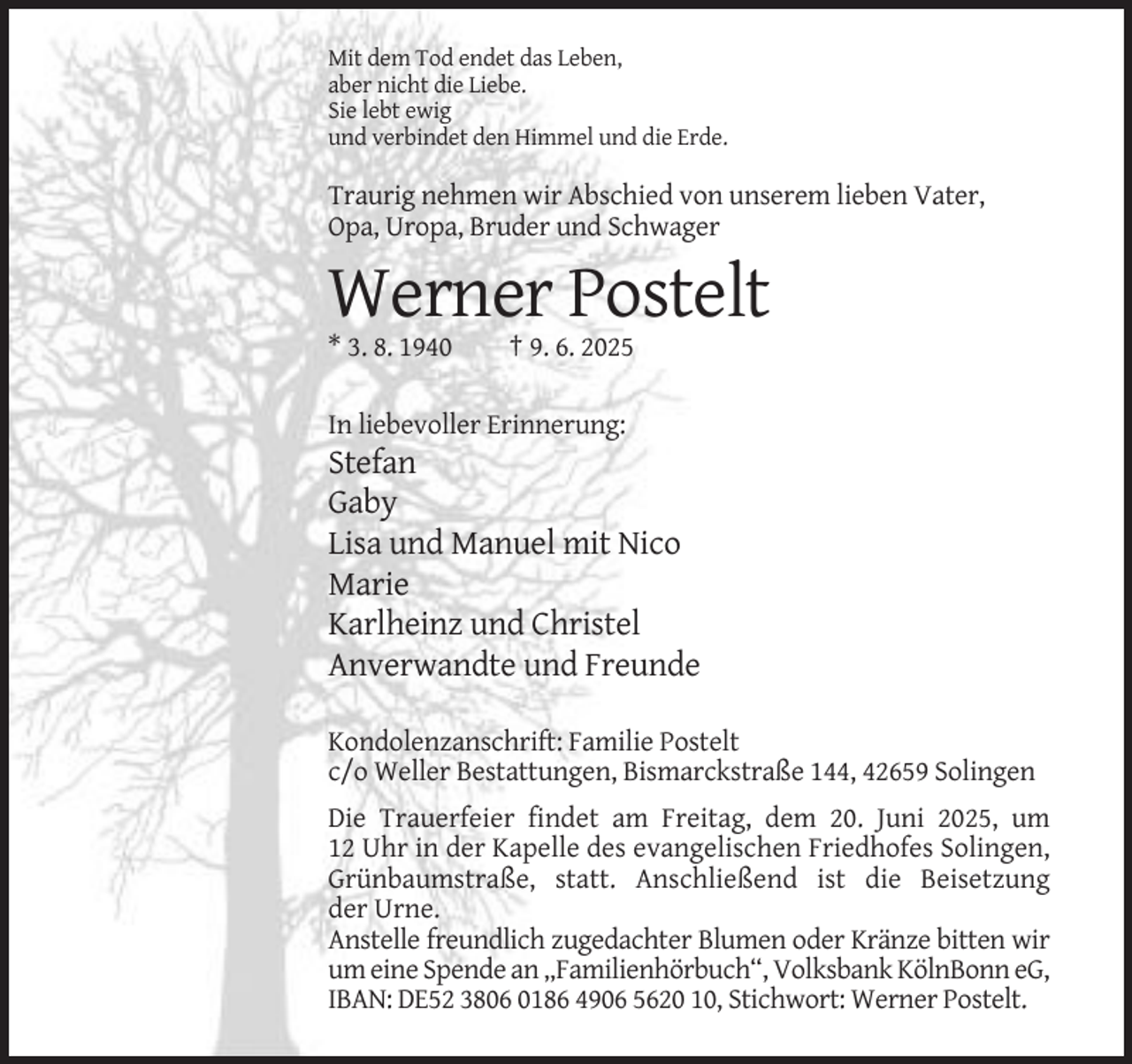 <p>Mit dem Tod endet das Leben,<br />aber nicht die Liebe.<br />Sie lebt ewig<br />und verbindet den Himmel und die Erde.</p><p>Traurig nehmen wir Abschied von unserem lieben Vater,<br />Opa, Uropa, Bruder und Schwager</p><p>Werner Postelt<br />* 3. 8. 1940</p><p>† 9. 6. 2025</p><p>In liebevoller Erinnerung:</p><p>Stefan<br />Gaby<br />Lisa und Manuel mit Nico<br />Marie<br />Karlheinz und Christel<br />Anverwandte und Freunde<br />Kondolenzanschrift: Familie Postelt<br />c/o Weller Bestattungen, Bismarckstraße 144, 42659 Solingen<br />Die Trauerfeier findet am Freitag, dem 20. Juni 2025, um<br />12 Uhr in der Kapelle des evangelischen Friedhofes Solingen,<br />Grünbaumstraße, statt. Anschließend ist die Beisetzung<br />der Urne.<br />Anstelle freundlich zugedachter Blumen oder Kränze bitten wir<br />um eine Spende an „Familienhörbuch“, Volksbank KölnBonn eG,<br />IBAN: DE52 3806 0186 4906 5620 10, Stichwort: Werner Postelt.</p>