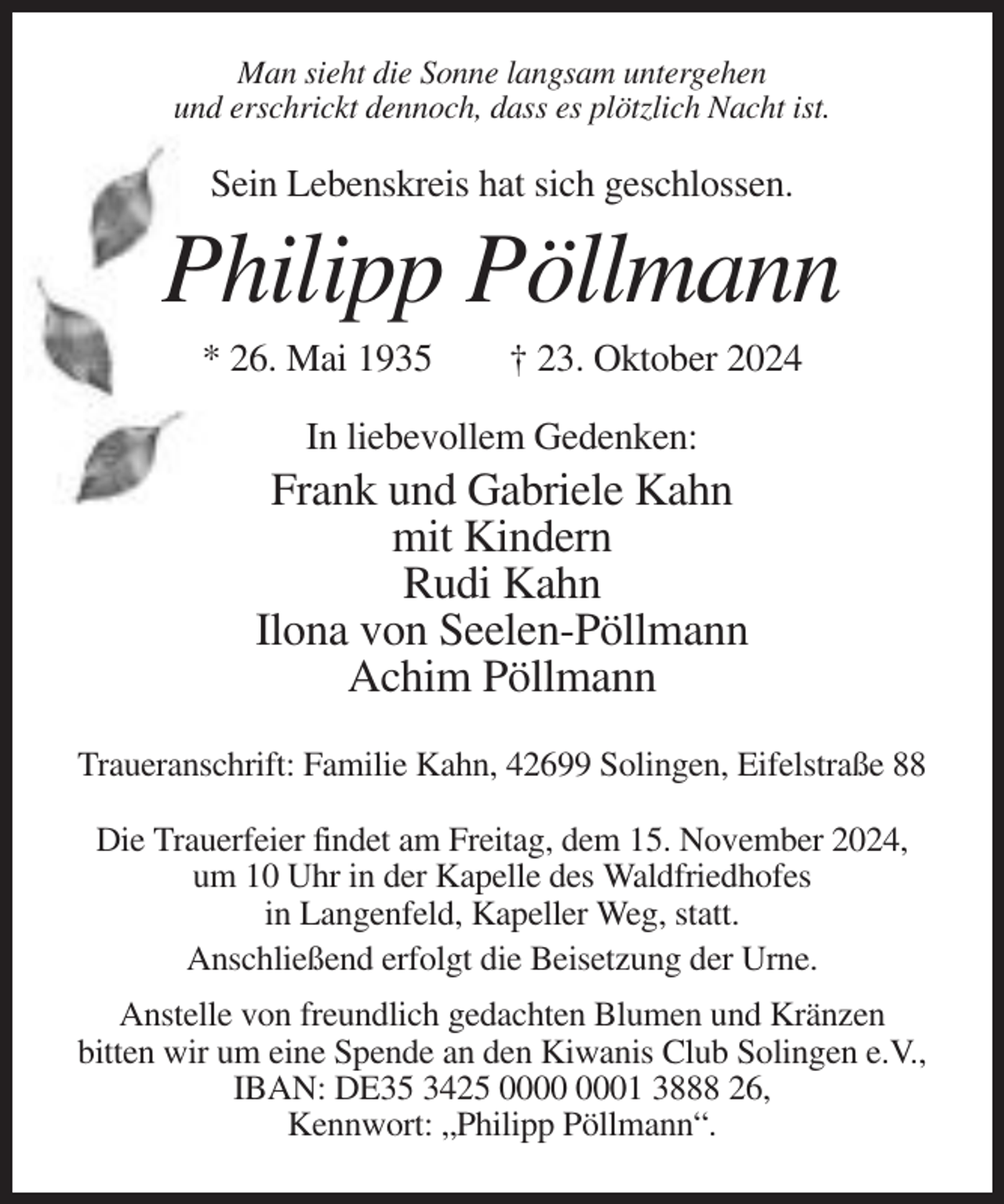 <p>Man sieht die Sonne langsam untergehen<br />und erschrickt dennoch, dass es plötzlich Nacht ist.</p><p>Sein Lebenskreis hat sich geschlossen.</p><p>Philipp Pöllmann<br />* 26. Mai 1935</p><p>† 23. Oktober 2024</p><p>In liebevollem Gedenken:</p><p>Frank und Gabriele Kahn<br />mit Kindern<br />Rudi Kahn<br />Ilona von Seelen-Pöllmann<br />Achim Pöllmann<br />Traueranschrift: Familie Kahn, 42699 Solingen, Eifelstraße 88<br />Die Trauerfeier findet am Freitag, dem 15. November 2024,<br />um 10 Uhr in der Kapelle des Waldfriedhofes<br />in Langenfeld, Kapeller Weg, statt.<br />Anschließend erfolgt die Beisetzung der Urne.<br />Anstelle von freundlich gedachten Blumen und Kränzen<br />bitten wir um eine Spende an den Kiwanis Club Solingen e.V.,<br />IBAN: DE35 3425 01 3888 26,<br />Kennwort: „Philipp Pöllmann“.</p>