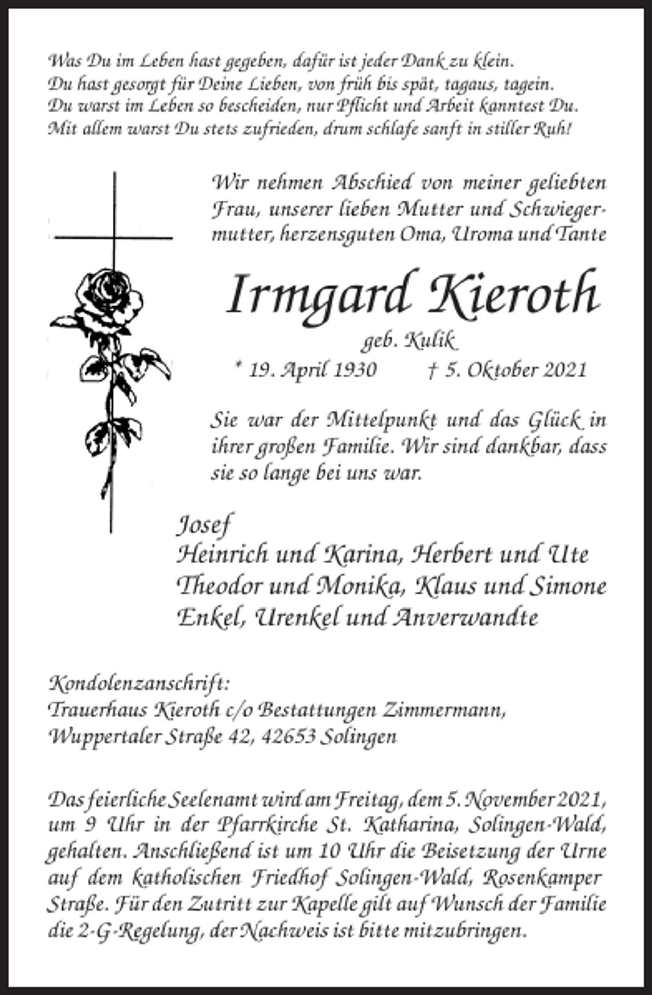 <p>Was Du im Leben hast gegeben, dafür ist jeder Dank zu klein.<br />Du hast gesorgt für Deine Lieben, von früh bis spät, tagaus, tagein.<br />Du warst im Leben so bescheiden, nur Pflicht und Arbeit kanntest Du.<br />Mit allem warst Du stets zufrieden, drum schlafe sanft in stiller Ruh!</p><p>Wir nehmen Abschied von meiner geliebten<br />Frau, unserer lieben Mutter und Schwiegermutter, herzensguten Oma, Uroma und Tante</p><p>Irmgard Kieroth<br />geb. Kulik<br />* 19. April 1930<br />† 5. Oktober 2021<br />Sie war der Mittelpunkt und das Glück in<br />ihrer großen Familie. Wir sind dankbar, dass<br />sie so lange bei uns war.</p><p>Josef<br />Heinrich und Karina, Herbert und Ute<br />Theodor und Monika, Klaus und Simone<br />Enkel, Urenkel und Anverwandte<br />Kondolenzanschrift:<br />Trauerhaus Kieroth c/o Bestattungen Zimmermann,<br />Wuppertaler Straße 42, 42653 Solingen<br />Das feierliche Seelenamt wird am Freitag, dem 5. November 2021,<br />um 9 Uhr in der Pfarrkirche St. Katharina, Solingen-Wald,<br />gehalten. Anschließend ist um 10 Uhr die Beisetzung der Urne<br />auf dem katholischen Friedhof Solingen-Wald, Rosenkamper<br />Straße. Für den Zutritt zur Kapelle gilt auf Wunsch der Familie<br />die 2-G-Regelung, der Nachweis ist bitte mitzubringen.</p>