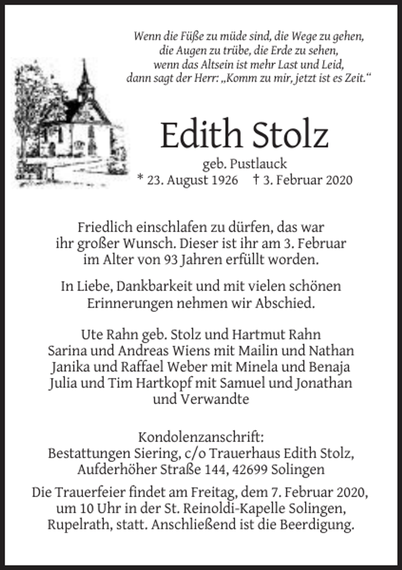 <p>Wenn die Füße zu müde sind, die Wege zu gehen,<br />die Augen zu trübe, die Erde zu sehen,<br />wenn das Altsein ist mehr Last und Leid,<br />dann sagt der Herr: „Komm zu mir, jetzt ist es Zeit.“</p><p>Edith Stolz<br />geb. Pustlauck<br />* 23. August 1926 † 3. Februar 2020</p><p>Friedlich einschlafen zu dürfen, das war<br />ihr großer Wunsch. Dieser ist ihr am 3. Februar<br />im Alter von 93 Jahren erfüllt worden.<br />In Liebe, Dankbarkeit und mit vielen schönen<br />Erinnerungen nehmen wir Abschied.<br />Ute Rahn geb. Stolz und Hartmut Rahn<br />Sarina und Andreas Wiens mit Mailin und Nathan<br />Janika und Raffael Weber mit Minela und Benaja<br />Julia und Tim Hartkopf mit Samuel und Jonathan<br />und Verwandte<br />Kondolenzanschrift:<br />Bestattungen Siering, c/o Trauerhaus Edith Stolz,<br />Aufderhöher Straße 144, 42699 Solingen<br />Die Trauerfeier findet am Freitag, dem 7. Februar 2020,<br />um 10 Uhr in der St. Reinoldi-Kapelle Solingen,<br />Rupelrath, statt. Anschließend ist die Beerdigung.</p>