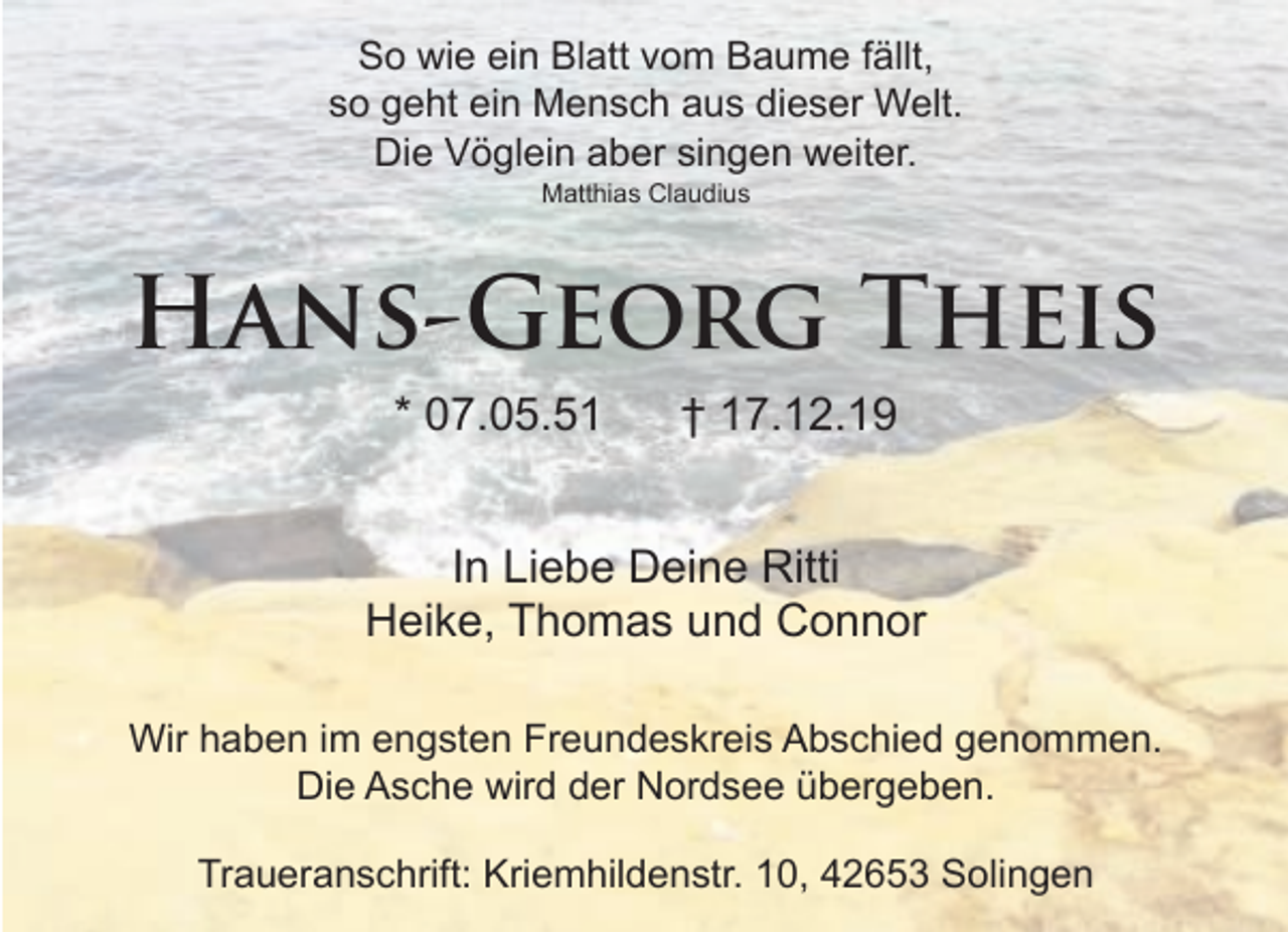 <p>So wie ein Blatt vom Baume fällt,<br />so geht ein Mensch aus dieser Welt.<br />Die Vöglein aber singen weiter.<br />Matthias Claudius</p><p>Hans-Georg Theis<br />* 07.05.51</p><p>† 17.12.19</p><p>In Liebe Deine Ritti<br />Heike, Thomas und Connor<br />Wir haben im engsten Freundeskreis Abschied genommen.<br />Die Asche wird der Nordsee übergeben.<br />Traueranschrift: Kriemhildenstr. 10, 42653 Solingen</p>