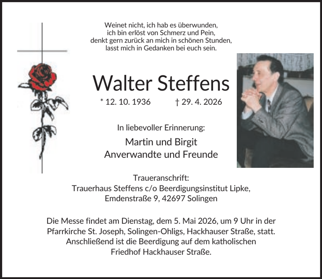 <p>Weinet nicht, ich hab es überwunden,<br />ich bin erlöst von Schmerz und Pein,<br />denkt gern zurück an mich in schönen Stunden,<br />lasst mich in Gedanken bei euch sein.</p><p>Walter Steffens<br />* 12. 10. 1936</p><p>† 29. 4. 2026</p><p>In liebevoller Erinnerung:</p><p>Martin und Birgit<br />Anverwandte und Freunde<br />Traueranschrift:<br />Trauerhaus Steffens c/o Beerdigungsinstitut Lipke,<br />Emdenstraße 9, 42697 Solingen<br />Die Messe findet am Dienstag, dem 5. Mai 2026, um 9 Uhr in der<br />Pfarrkirche St. Joseph, Solingen-Ohligs, Hackhauser Straße, statt.<br />Anschließend ist die Beerdigung auf dem katholischen<br />Friedhof Hackhauser Straße.</p>