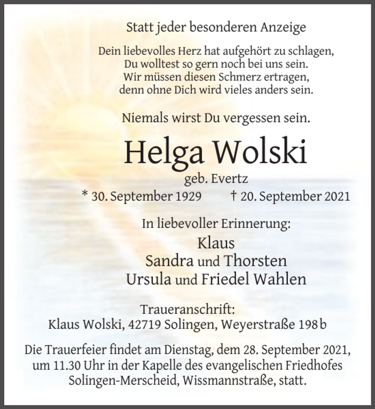 <p>Statt jeder besonderen Anzeige<br />Dein liebevolles Herz hat aufgehört zu schlagen,<br />Du wolltest so gern noch bei uns sein.<br />Wir müssen diesen Schmerz ertragen,<br />denn ohne Dich wird vieles anders sein.</p><p>Niemals wirst Du vergessen sein.</p><p>Helga Wolski<br />geb. Evertz<br />* 30. September 1929<br />† 20. September 2021<br />In liebevoller Erinnerung:</p><p>Klaus<br />Sandra und Thorsten<br />Ursula und Friedel Wahlen<br />Traueranschrift:<br />Klaus Wolski, 42719 Solingen, Weyerstraße 198 b<br />Die Trauerfeier findet am Dienstag, dem 28. September 2021,<br />um 11.30 Uhr in der Kapelle des evangelischen Friedhofes<br />Solingen-Merscheid, Wissmannstraße, statt.</p>