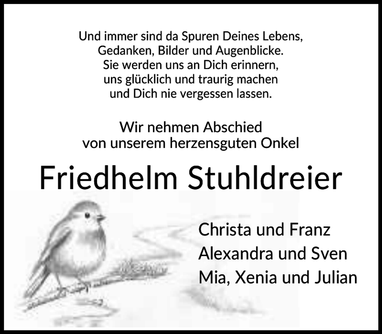 <p>Und immer sind da Spuren Deines Lebens,<br />Gedanken, Bilder und Augenblicke.<br />Sie werden uns an Dich erinnern,<br />uns glücklich und traurig machen<br />und Dich nie vergessen lassen.</p><p>Wir nehmen Abschied<br />von unserem herzensguten Onkel</p><p>Friedhelm Stuhldreier<br />Christa und Franz<br />Alexandra und Sven<br />Mia, Xenia und Julian</p>
