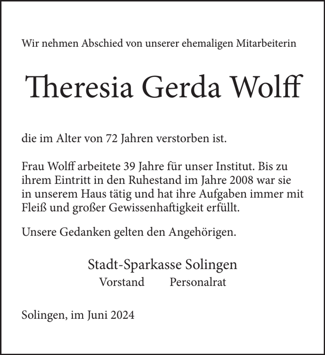 <p>Wir nehmen Abschied von unserer ehemaligen Mitarbeiterin</p>
<p>Theresia Gerda Wolff<br />die im Alter von 72 Jahren verstorben ist.<br />Frau Wolff arbeitete 39 Jahre für unser Institut. Bis zu<br />ihrem Eintritt in den Ruhestand im Jahre 2008 war sie<br />in unserem Haus tätig und hat ihre Aufgaben immer mit<br />Fleiß und großer Gewissenhaftigkeit erfüllt.<br />Unsere Gedanken gelten den Angehörigen.</p>
<p>Stadt-Sparkasse Solingen<br />Vorstand</p>
<p>Solingen, im Juni 2024</p>
<p>Personalrat</p>