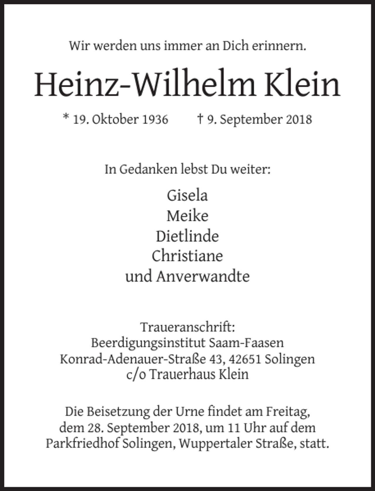 <p>Wir werden uns immer an Dich erinnern.</p><p>Heinz-Wilhelm Klein<br />* 19. Oktober 1936</p><p>† 9. September 2018</p><p>In Gedanken lebst Du weiter:</p><p>Gisela<br />Meike<br />Dietlinde<br />Christiane<br />und Anverwandte</p><p>Traueranschrift:<br />Beerdigungsinstitut Saam-Faasen<br />Konrad-Adenauer-Straße 43, 42651 Solingen<br />c/o Trauerhaus Klein<br />Die Beisetzung der Urne findet am Freitag,<br />dem 28. September 2018, um 11 Uhr auf dem<br />Parkfriedhof Solingen, Wuppertaler Straße, statt.</p>