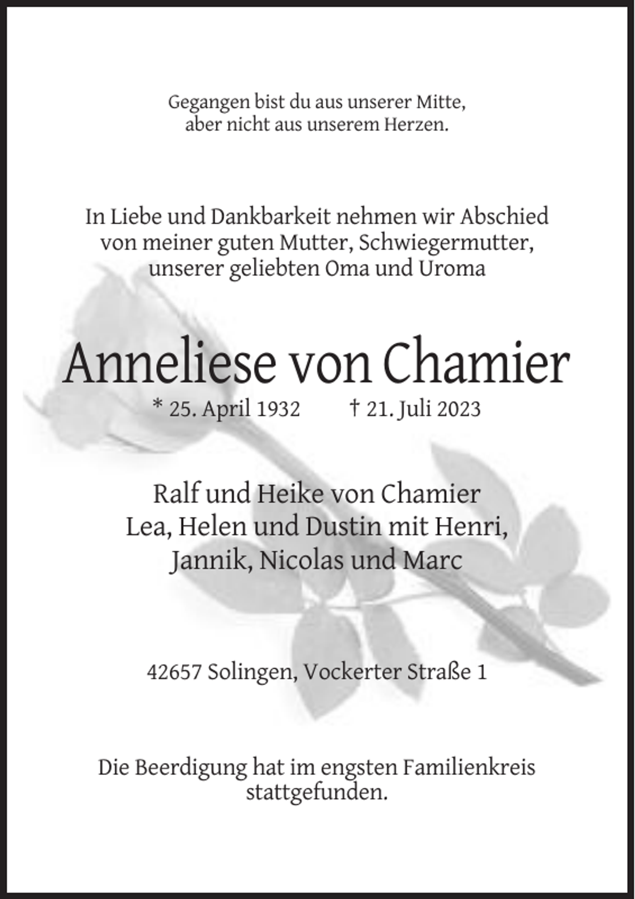 <p>Gegangen bist du aus unserer Mitte,<br />aber nicht aus unserem Herzen.</p><p>In Liebe und Dankbarkeit nehmen wir Abschied<br />von meiner guten Mutter, Schwiegermutter,<br />unserer geliebten Oma und Uroma</p><p>Anneliese von Chamier<br />* 25. April 1932</p><p>† 21. Juli 2023</p><p>Ralf und Heike von Chamier<br />Lea, Helen und Dustin mit Henri,<br />Jannik, Nicolas und Marc</p><p>42657 Solingen, Vockerter Straße 1</p><p>Die Beerdigung hat im engsten Familienkreis<br />stattgefunden.</p>