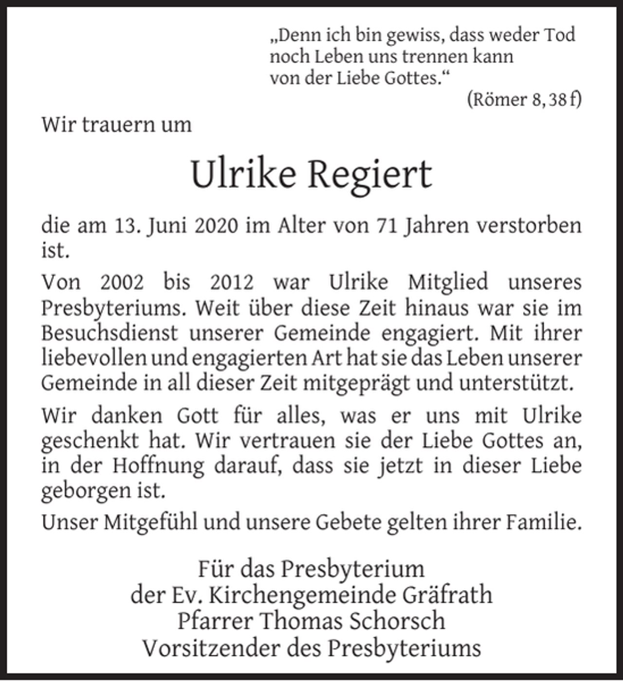<p>Wir trauern um</p><p>„Denn ich bin gewiss, dass weder Tod<br />noch Leben uns trennen kann<br />von der Liebe Gottes.“<br />(Römer 8, 38 f)</p><p>Ulrike Regiert<br />die am 13. Juni 2020 im Alter von 71 Jahren verstorben<br />ist.<br />Von 2002 bis 2012 war Ulrike Mitglied unseres<br />Presbyteriums. Weit über diese Zeit hinaus war sie im<br />Besuchsdienst unserer Gemeinde engagiert. Mit ihrer<br />liebevollen und engagierten Art hat sie das Leben unserer<br />Gemeinde in all dieser Zeit mitgeprägt und unterstützt.<br />Wir danken Gott für alles, was er uns mit Ulrike<br />geschenkt hat. Wir vertrauen sie der Liebe Gottes an,<br />in der Hoffnung darauf, dass sie jetzt in dieser Liebe<br />geborgen ist.<br />Unser Mitgefühl und unsere Gebete gelten ihrer Familie.</p><p>Für das Presbyterium<br />der Ev. Kirchengemeinde Gräfrath<br />Pfarrer Thomas Schorsch<br />Vorsitzender des Presbyteriums</p>